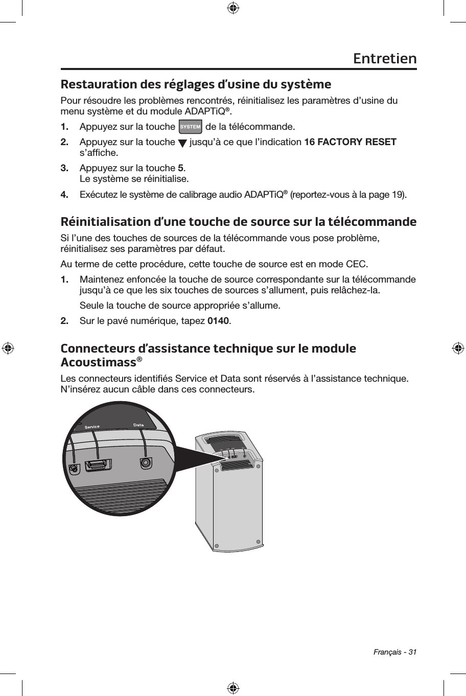 Français - 31Restauration des réglages d’usine du systèmePour résoudre les problèmes rencontrés, réinitialisez les paramètres d’usine du menu système et du module ADAPTiQ®.1.  Appuyez sur la touche   de la télécommande.2.  Appuyez sur la touche   jusqu’à ce que l’indication 16 FACTORY RESET s’afﬁche.3.  Appuyez sur la touche 5. Le système se réinitialise. 4.  Exécutez le système de calibrage audio ADAPTiQ® (reportez‑vous à la page 19).Réinitialisation d’une touche de source sur la télécommandeSi l’une des touches de sources de la télécommande vous pose problème, réinitialisez ses paramètres par défaut.Au terme de cette procédure, cette touche de source est en mode CEC.1.  Maintenez enfoncée la touche de source correspondante sur la télécommande jusqu’à ce que les six touches de sources s’allument, puis relâchez‑la.Seule la touche de source appropriée s’allume.2.  Sur le pavé numérique, tapez 0140.Connecteurs d’assistance technique sur le module Acoustimass®Les connecteurs identiﬁés Service et Data sont réservés à l’assistance technique. N’insérez aucun câble dans ces connecteurs.Entretien