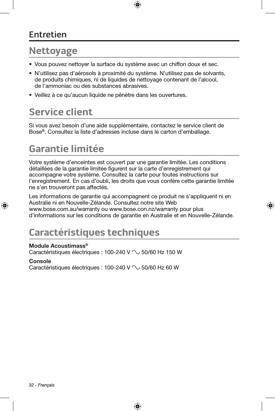 32 - FrançaisNettoyage•  Vous pouvez nettoyer la surface du système avec un chiffon doux et sec.•  N’utilisez pas d’aérosols à proximité du système. N’utilisez pas de solvants, de produits chimiques, ni de liquides de nettoyage contenant de l’alcool, de l’ammoniac ou des substances abrasives.•  Veillez à ce qu’aucun liquide ne pénètre dans les ouvertures.Service clientSi vous avez besoin d’une aide supplémentaire, contactez le service client de Bose®. Consultez la liste d’adresses incluse dans le carton d’emballage.Garantie limitéeVotre système d’enceintes est couvert par une garantie limitée. Les conditions détaillées de la garantie limitée ﬁgurent sur la carte d’enregistrement qui accompagne votre système. Consultez la carte pour toutes instructions sur l’enregistrement. En cas d’oubli, les droits que vous confère cette garantie limitée ne s’en trouveront pas affectés.Les informations de garantie qui accompagnent ce produit ne s’appliquent ni en Australie ni en Nouvelle‑Zélande. Consultez notre site Web  www.bose.com.au/warranty ou www.bose.con.nz/warranty pour plus d’informations sur les conditions de garantie en Australie et en Nouvelle‑Zélande.Caractéristiques techniquesModule Acoustimass® Caractéristiques électriques : 100‑240 V   50/60 Hz 150 WConsole Caractéristiques électriques : 100‑240 V   50/60 Hz 60 W Entretien