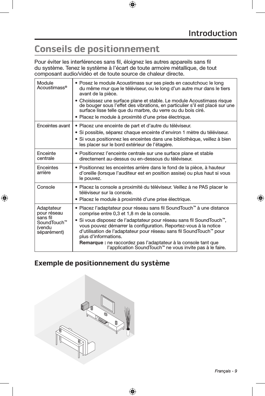 Français - 9Conseils de positionnement Pour éviter les interférences sans ﬁl, éloignez les autres appareils sans ﬁl du système. Tenez le système à l’écart de toute armoire métallique, de tout composant audio/vidéo et de toute source de chaleur directe. Module Acoustimass®• Posez le module Acoustimass sur ses pieds en caoutchouc le long du même mur que le téléviseur, ou le long d’un autre mur dans le tiers avant de la pièce.• Choisissez une surface plane et stable. Le module Acoustimass risque de bouger sous l’effet des vibrations, en particulier s’il est placé sur une surface lisse telle que du marbre, du verre ou du bois ciré.• Placez le module à proximité d’une prise électrique.Enceintes avant • Placez une enceinte de part et d’autre du téléviseur.• Si possible, séparez chaque enceinte d’environ 1 mètre du téléviseur.• Si vous positionnez les enceintes dans une bibliothèque, veillez à bien les placer sur le bord extérieur de l’étagère.Enceinte centrale • Positionnez l’enceinte centrale sur une surface plane et stable directement au‑dessus ou en‑dessous du téléviseur.Enceintes arrière • Positionnez les enceintes arrière dans le fond de la pièce, à hauteur d’oreille (lorsque l’auditeur est en position assise) ou plus haut si vous le pouvez.Console • Placez la console a proximité du téléviseur. Veillez à ne PAS placer le téléviseur sur la console.• Placez le module à proximité d’une prise électrique.Adaptateur pour réseau sans ﬁl SoundTouch™ (vendu séparément)• Placez l’adaptateur pour réseau sans ﬁl SoundTouch™ à une distance comprise entre 0,3 et 1,8 m de la console.• Si vous disposez de l’adaptateur pour réseau sans ﬁl SoundTouch™, vous pouvez démarrer la conﬁguration. Reportez‑vous à la notice d’utilisation de l’adaptateur pour réseau sans ﬁl SoundTouch™ pour plus d’informations.Remarque :  ne raccordez pas l’adaptateur à la console tant que l’application SoundTouch™ ne vous invite pas à le faire.Exemple de positionnement du système Introduction