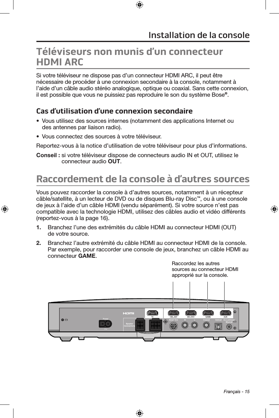 Français - 15Téléviseurs non munis d’un connecteur HDMI ARCSi votre téléviseur ne dispose pas d’un connecteur HDMI ARC, il peut être nécessaire de procéder à une connexion secondaire à la console, notamment à l’aide d’un câble audio stéréo analogique, optique ou coaxial. Sans cette connexion, il est possible que vous ne puissiez pas reproduire le son du système Bose®. Cas d’utilisation d’une connexion secondaire•  Vous utilisez des sources internes (notamment des applications Internet ou  des antennes par liaison radio).•  Vous connectez des sources à votre téléviseur. Reportez‑vous à la notice d’utilisation de votre téléviseur pour plus d’informations. Conseil :  si votre téléviseur dispose de connecteurs audio IN et OUT, utilisez le connecteur audio OUT.Raccordement de la console à d’autres sourcesVous pouvez raccorder la console à d’autres sources, notamment à un récepteur câble/satellite, à un lecteur de DVD ou de disques Blu‑ray Disc™, ou à une console de jeux à l’aide d’un câble HDMI (vendu séparément). Si votre source n’est pas compatible avec la technologie HDMI, utilisez des câbles audio et vidéo différents  (reportez‑vous à la page 16).1.  Branchez l’une des extrémités du câble HDMI au connecteur HDMI (OUT) de votre source.2.  Branchez l’autre extrémité du câble HDMI au connecteur HDMI de la console. Par exemple, pour raccorder une console de jeux, branchez un câble HDMI au connecteur GAME.Raccordez les autres sources au connecteur HDMI approprié sur la console.Installation de la console