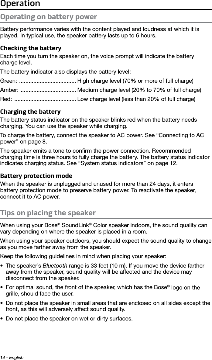 Operation14 - EnglishOperating on battery powerBattery performance varies with the content played and loudness at which it is played. In typical use, the speaker battery lasts up to 6 hours.Checking the batteryEach time you turn the speaker on, the voice prompt will indicate the battery charge level.The battery indicator also displays the battery level:Green:  .................................... High charge level (70% or more of full charge)Amber:  ................................... Medium charge level (20% to 70% of full charge)Red:  ....................................... Low charge level (less than 20% of full charge)Charging the batteryThe battery status indicator on the speaker blinks red when the battery needs charging. You can use the speaker while charging. To charge the battery, connect the speaker to AC power. See “Connecting to AC power” on page 8.The speaker emits a tone to conﬁrm the power connection. Recommended  charging time is three hours to fully charge the battery. The battery status indicator indicates charging status. See “System status indicators” on page 12.Battery protection modeWhen the speaker is unplugged and unused for more than 24 days, it enters  battery protection mode to preserve battery power. To reactivate the speaker,  connect it to AC power.Tips on placing the speakerWhen using your Bose® SoundLink® Color speaker indoors, the sound quality can vary depending on where the speaker is placed in a room.When using your speaker outdoors, you should expect the sound quality to change as you move farther away from the speaker.Keep the following guidelines in mind when placing your speaker:• The speaker’s Bluetooth range is 33 feet (10 m). If you move the device farther away from the speaker, sound quality will be affected and the device may  disconnect from the speaker.• For optimal sound, the front of the speaker, which has the Bose® logo on the grille, should face the user.• Do not place the speaker in small areas that are enclosed on all sides except the front, as this will adversely affect sound quality.• Do not place the speaker on wet or dirty surfaces.