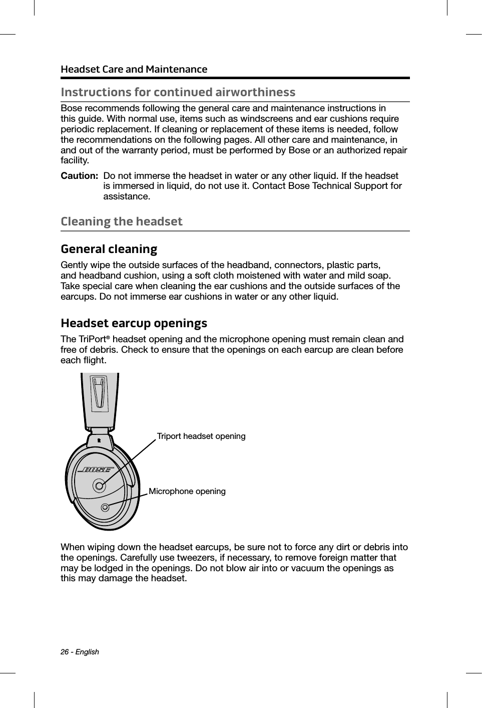  Headset Care and Maintenance26 - EnglishInstructions for continued airworthinessBose recommends following the general care and maintenance instructions in this guide. With normal use, items such as windscreens and ear cushions require periodic replacement. If cleaning or replacement of these items is needed, follow the recommendations on the following pages. All other care and maintenance, in and out of the warranty period, must be performed by Bose or an authorized repair facility.Caution:   Do not immerse the headset in water or any other liquid. If the headset is immersed in liquid, do not use it. Contact Bose Technical Support for assistance.Cleaning the headsetGeneral cleaningGently wipe the outside surfaces of the headband, connectors, plastic parts, and headband cushion, using a soft cloth moistened with water and mild soap. Take special care when cleaning the ear cushions and the outside surfaces of the earcups. Do not immerse ear cushions in water or any other liquid.Headset earcup openingsThe TriPort® headset opening and the microphone opening must remain clean and free of debris. Check to ensure that the openings on each earcup are clean before each ﬂight.Triport headset openingMicrophone openingWhen wiping down the headset earcups, be sure not to force any dirt or debris into the openings. Carefully use tweezers, if necessary, to remove foreign matter that may be lodged in the openings. Do not blow air into or vacuum the openings as this may damage the headset.