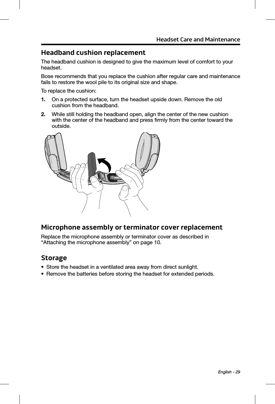 Headset Care and Maintenance English - 29Headband cushion replacementThe headband cushion is designed to give the maximum level of comfort to your headset. Bose recommends that you replace the cushion after regular care and maintenance fails to restore the wool pile to its original size and shape.To replace the cushion: 1.  On a protected surface, turn the headset upside down. Remove the old  cushion from the headband.2.  While still holding the headband open, align the center of the new cushion with the center of the headband and press ﬁrmly from the center toward the outside. Microphone assembly or terminator cover replacementReplace the microphone assembly or terminator cover as described in  “Attaching the microphone assembly” on page 10.Storage•  Store the headset in a ventilated area away from direct sunlight. •  Remove the batteries before storing the headset for extended periods.