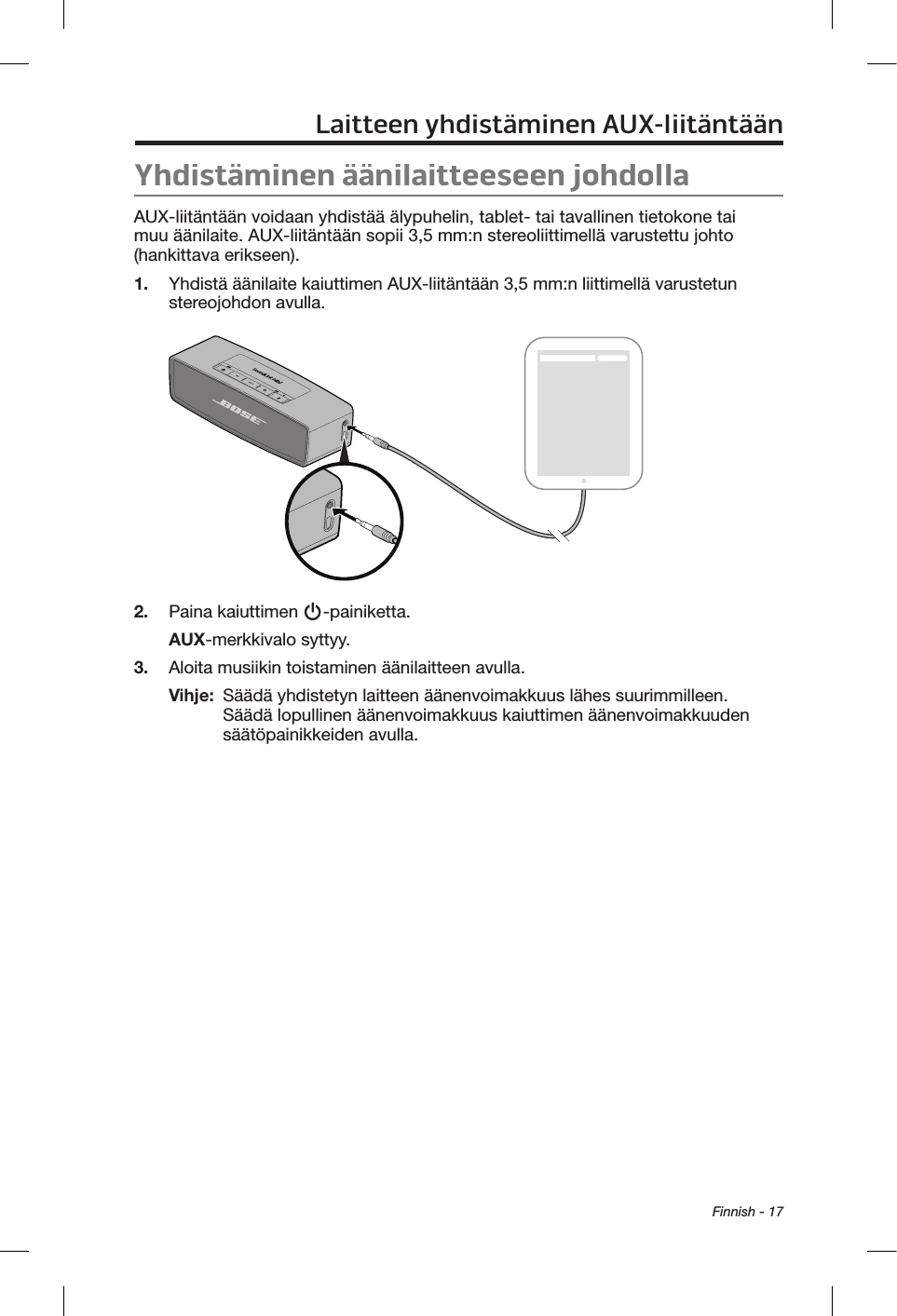  Finnish - 17Laitteen yhdistäminen AUX-liitäntäänYhdistäminen äänilaitteeseen johdollaAUX-liitäntään voidaan yhdistää älypuhelin, tablet- tai tavallinen tietokone tai muu äänilaite. AUX-liitäntään sopii 3,5 mm:n stereoliittimellä varustettu johto (hankittava erikseen).1.  Yhdistä äänilaite kaiuttimen AUX-liitäntään 3,5 mm:n liittimellä varustetun stereojohdon avulla.2.  Paina kaiuttimen  -painiketta.AUX-merkkivalo syttyy.3.  Aloita musiikin toistaminen äänilaitteen avulla.Vihje:   Säädä yhdistetyn laitteen äänenvoimakkuus lähes suurimmilleen. Säädä lopullinen äänenvoimakkuus kaiuttimen äänenvoimakkuuden säätöpainikkeiden avulla.