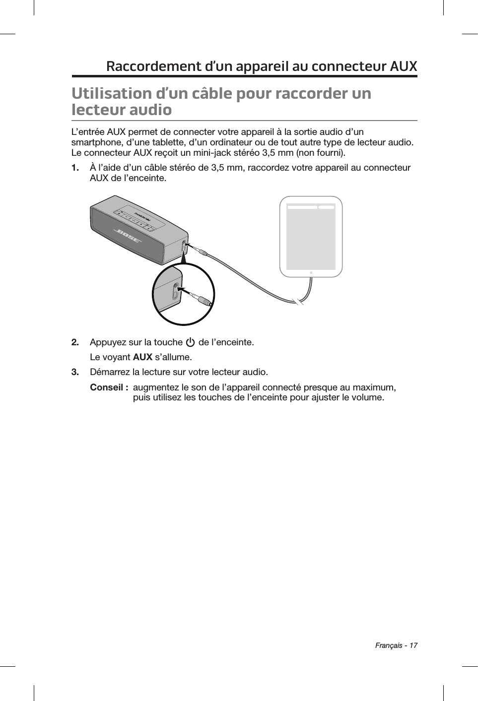 Français - 17Raccordement d’un appareil au connecteur AUXUtilisation d’un câble pour raccorder un lecteur audioL’entrée AUX permet de connecter votre appareil à la sortie audio d’un smartphone, d’une tablette, d’un ordinateur ou de tout autre type de lecteur audio. Le connecteur AUX reçoit un mini-jack stéréo 3,5 mm (non fourni).1.  À l’aide d’un câble stéréo de 3,5 mm, raccordez votre appareil au connecteur AUX de l’enceinte.2.  Appuyez sur la touche   de l’enceinte.Le voyant AUX s’allume.3.  Démarrez la lecture sur votre lecteur audio.Conseil :   augmentez le son de l’appareil connecté presque au maximum, puis utilisez les touches de l’enceinte pour ajuster le volume.
