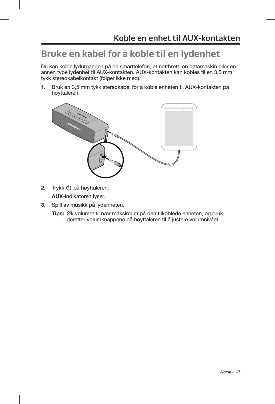  Norsk – 17Koble en enhet til AUX-kontaktenBruke en kabel for å koble til en lydenhetDu kan koble lydutgangen på en smarttelefon, et nettbrett, en datamaskin eller en annen type lydenhet til AUX-kontakten. AUX-kontakten kan kobles til en 3,5 mm tykk stereokabelkontakt (følger ikke med).1.  Bruk en 3,5 mm tykk stereokabel for å koble enheten til AUX-kontakten på høyttaleren.2.  Trykk   på høyttaleren.AUX-indikatoren lyser.3.  Spill av musikk på lydenheten.Tips:   Øk volumet til nær maksimum på den tilkoblede enheten, og bruk deretter volumknappene på høyttaleren til å justere volumnivået.