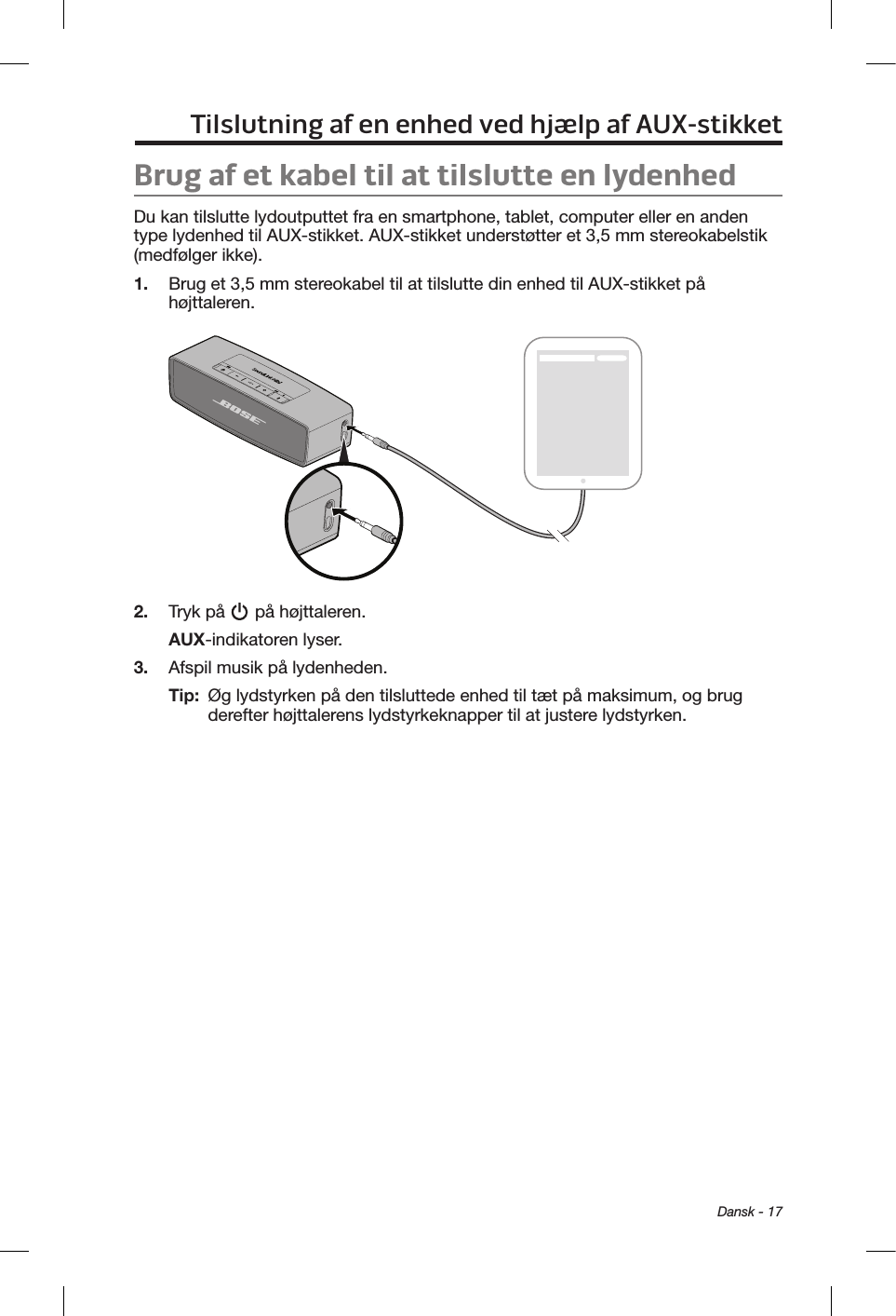  Dansk - 17Tilslutning af en enhed ved hjælp af AUX-stikketBrug af et kabel til at tilslutte en lydenhedDu kan tilslutte lydoutputtet fra en smartphone, tablet, computer eller en anden type lydenhed til AUX-stikket. AUX-stikket understøtter et 3,5 mm stereokabelstik (medfølger ikke).1.  Brug et 3,5 mm stereokabel til at tilslutte din enhed til AUX-stikket på højttaleren.2.  Tryk på   på højttaleren.AUX-indikatoren lyser.3.  Afspil musik på lydenheden.Tip:   Øg lydstyrken på den tilsluttede enhed til tæt på maksimum, og brug derefter højttalerens lydstyrkeknapper til at justere lydstyrken.