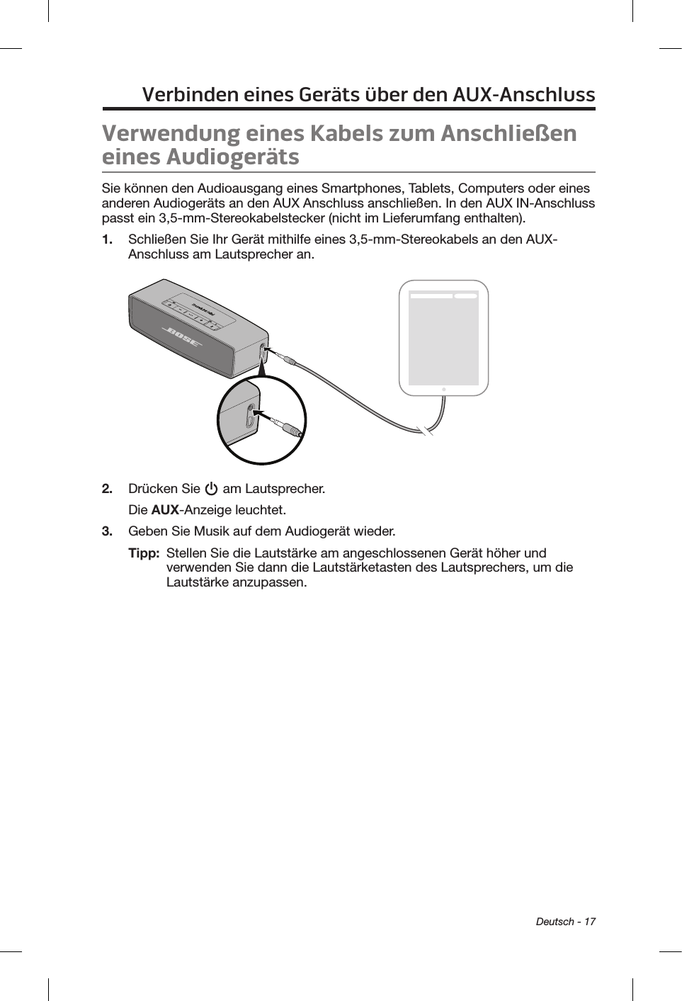  Deutsch - 17Verbinden eines Geräts über den AUX-AnschlussVerwendung eines Kabels zum Anschließen eines AudiogerätsSie können den Audioausgang eines Smartphones, Tablets, Computers oder eines anderen Audiogeräts an den AUX Anschluss anschließen. In den AUX IN-Anschluss passt ein 3,5-mm-Stereokabelstecker (nicht im Lieferumfang enthalten).1.  Schließen Sie Ihr Gerät mithilfe eines 3,5-mm-Stereokabels an den AUX-Anschluss am Lautsprecher an.2.  Drücken Sie   am Lautsprecher.Die AUX-Anzeige leuchtet.3.  Geben Sie Musik auf dem Audiogerät wieder.Tipp:   Stellen Sie die Lautstärke am angeschlossenen Gerät höher und verwenden Sie dann die Lautstärketasten des Lautsprechers, um die Lautstärke anzupassen.