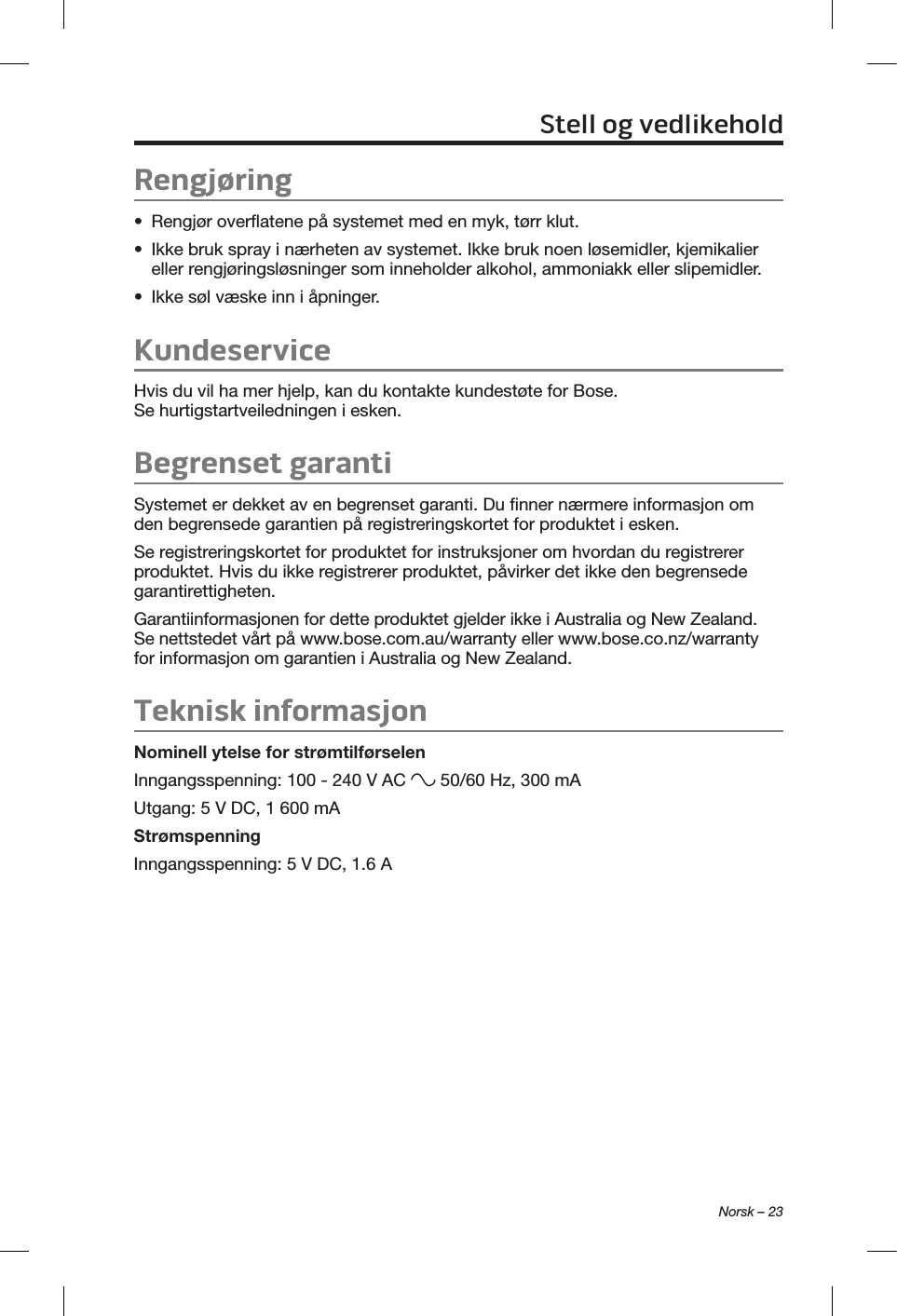 Norsk – 23Rengjøring•  Rengjør overflatene på systemet med en myk, tørr klut.•  Ikke bruk spray i nærheten av systemet. Ikke bruk noen løsemidler, kjemikalier eller rengjøringsløsninger som inneholder alkohol, ammoniakk eller slipemidler.•  Ikke søl væske inn i åpninger.KundeserviceHvis du vil ha mer hjelp, kan du kontakte kundestøte for Bose. Se hurtigstartveiledningen i esken.Begrenset garantiSystemet er dekket av en begrenset garanti. Du finner nærmere informasjon om den begrensede garantien på registreringskortet for produktet i esken. Se registreringskortet for produktet for instruksjoner om hvordan du registrerer produktet. Hvis du ikke registrerer produktet, påvirker det ikke den begrensede garantirettigheten.Garantiinformasjonen for dette produktet gjelder ikke i Australia og New Zealand. Se nettstedet vårt på www.bose.com.au/warranty eller www.bose.co.nz/warranty for informasjon om garantien i Australia og New Zealand.Teknisk informasjonNominell ytelse for strømtilførselenInngangsspenning: 100 - 240 V AC   50/60 Hz, 300 mAUtgang: 5 V DC, 1 600 mAStrømspenningInngangsspenning: 5 V DC, 1.6 AStell og vedlikehold