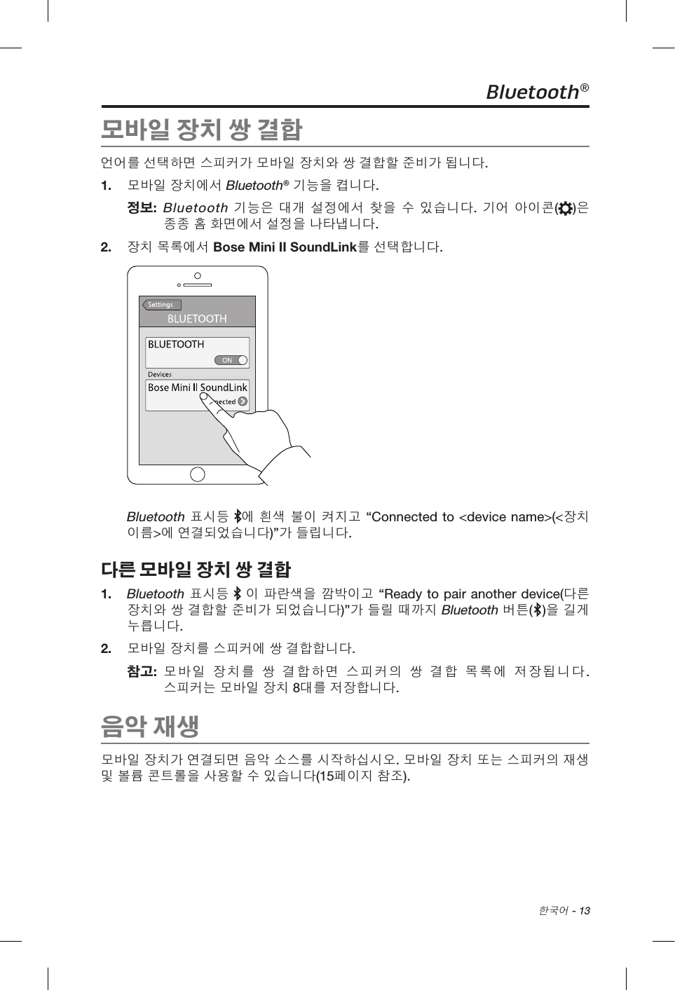  한국어 - 13Bluetooth®모바일 장치 쌍 결합언어를 선택하면 스피커가 모바일 장치와 쌍 결합할 준비가 됩니다. 1.  모바일 장치에서 Bluetooth® 기능을 켭니다.정보:   Bluetooth 기능은 대개 설정에서 찾을 수 있습니다. 기어 아이콘( )은 종종 홈 화면에서 설정을 나타냅니다. 2.  장치 목록에서 Bose Mini II SoundLink를 선택합니다. Bluetooth 표시등 에 흰색 불이 켜지고 “Connected to &lt;device name&gt;(&lt;장치 이름&gt;에 연결되었습니다)”가 들립니다. 다른 모바일 장치 쌍 결합1.   Bluetooth 표시등   이 파란색을 깜박이고 “Ready to pair another device(다른 장치와 쌍 결합할 준비가 되었습니다)”가 들릴 때까지 Bluetooth 버튼( )을 길게 누릅니다. 2.  모바일 장치를 스피커에 쌍 결합합니다.참고:   모바일 장치를 쌍 결합하면 스피커의 쌍 결합 목록에 저장됩니다. 스피커는 모바일 장치 8대를 저장합니다.음악 재생모바일 장치가 연결되면 음악 소스를 시작하십시오. 모바일 장치 또는 스피커의 재생 및 볼륨 콘트롤을 사용할 수 있습니다(15페이지 참조). 