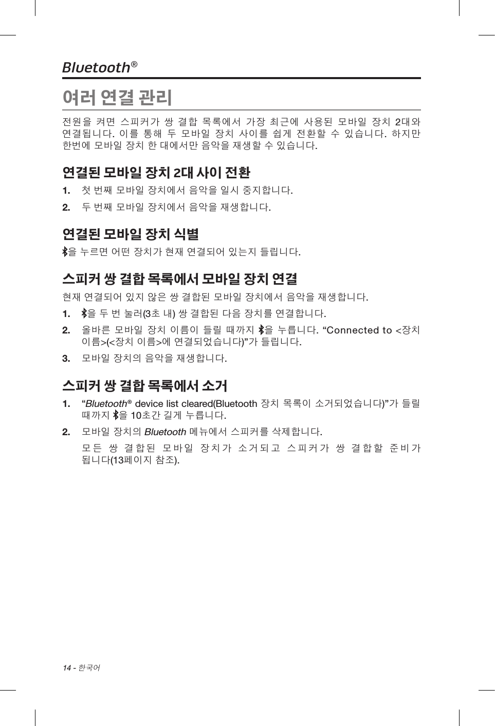 14 - 한국어Bluetooth®여러 연결 관리전원을 켜면 스피커가 쌍 결합 목록에서 가장 최근에 사용된 모바일 장치 2대와 연결됩니다. 이를 통해 두 모바일 장치 사이를 쉽게 전환할 수 있습니다. 하지만 한번에 모바일 장치 한 대에서만 음악을 재생할 수 있습니다.연결된 모바일 장치 2대 사이 전환1.  첫 번째 모바일 장치에서 음악을 일시 중지합니다.2.  두 번째 모바일 장치에서 음악을 재생합니다.연결된 모바일 장치 식별을 누르면 어떤 장치가 현재 연결되어 있는지 들립니다.스피커 쌍 결합 목록에서 모바일 장치 연결현재 연결되어 있지 않은 쌍 결합된 모바일 장치에서 음악을 재생합니다.1.   을 두 번 눌러(3초 내) 쌍 결합된 다음 장치를 연결합니다.2.  올바른 모바일 장치 이름이 들릴 때까지 을 누릅니다. “Connected to &lt;장치 이름&gt;(&lt;장치 이름&gt;에 연결되었습니다)”가 들립니다. 3.  모바일 장치의 음악을 재생합니다.스피커 쌍 결합 목록에서 소거1.  “Bluetooth® device list cleared(Bluetooth 장치 목록이 소거되었습니다)”가 들릴 때까지 을 10초간 길게 누릅니다. 2.  모바일 장치의 Bluetooth 메뉴에서 스피커를 삭제합니다.모든 쌍 결합된 모바일 장치가 소거되고 스피커가 쌍 결합할 준비가 됩니다(13페이지 참조).