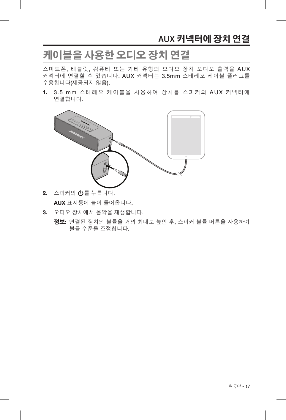  한국어 - 17AUX 커넥터에 장치 연결케이블을 사용한 오디오 장치 연결스마트폰,  태블릿,  컴퓨터 또는 기타 유형의 오디오 장치 오디오 출력을 AUX 커넥터에 연결할 수 있습니다. AUX 커넥터는 3.5mm 스테레오 케이블 플러그를 수용합니다(제공되지 않음).1.  3.5 mm 스테레오 케이블을 사용하여 장치를 스피커의 AUX 커넥터에 연결합니다.2.  스피커의 를 누릅니다.AUX 표시등에 불이 들어옵니다.3.  오디오 장치에서 음악을 재생합니다.정보:   연결된 장치의 볼륨을 거의 최대로 높인 후, 스피커 볼륨 버튼을 사용하여 볼륨 수준을 조정합니다.