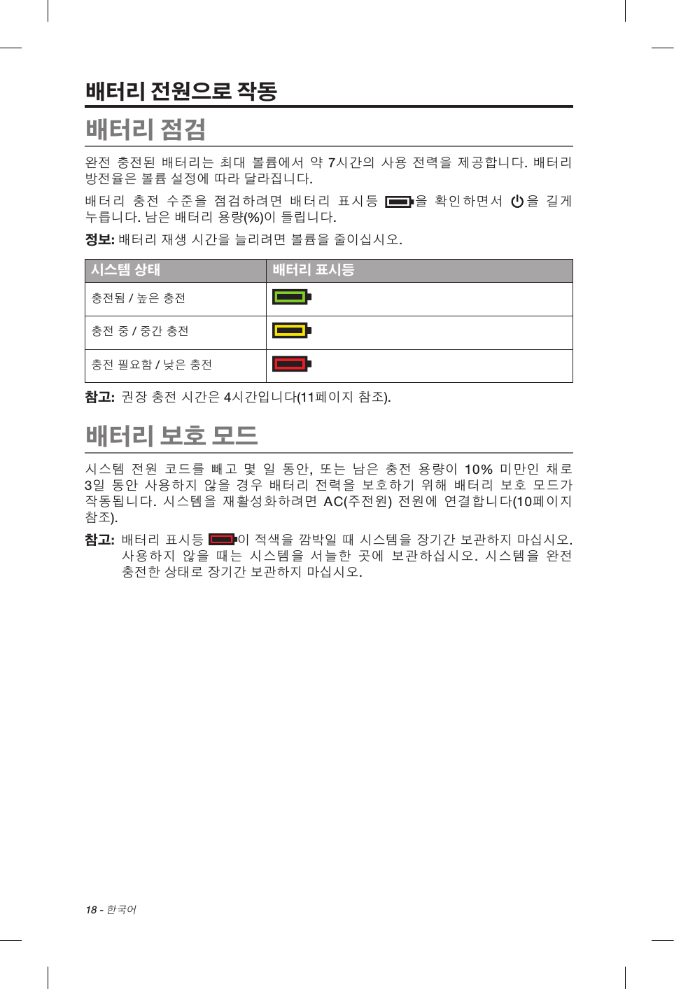 18 - 한국어배터리 전원으로 작동배터리 점검완전 충전된 배터리는 최대 볼륨에서 약 7시간의 사용 전력을 제공합니다. 배터리 방전율은 볼륨 설정에 따라 달라집니다.배터리 충전 수준을 점검하려면 배터리 표시등 을 확인하면서 을 길게 누릅니다. 남은 배터리 용량(%)이 들립니다.정보: 배터리 재생 시간을 늘리려면 볼륨을 줄이십시오.시스템 상태 배터리 표시등충전됨 / 높은 충전충전 중 / 중간 충전충전 필요함 / 낮은 충전참고:   권장 충전 시간은 4시간입니다(11페이지 참조).배터리 보호 모드시스템 전원 코드를 빼고 몇 일 동안, 또는 남은 충전 용량이 10% 미만인 채로 3일 동안 사용하지 않을 경우 배터리 전력을 보호하기 위해 배터리 보호 모드가 작동됩니다. 시스템을 재활성화하려면 AC(주전원)  전원에 연결합니다(10페이지 참조). 참고:    배터리 표시등 이 적색을 깜박일 때 시스템을 장기간 보관하지 마십시오. 사용하지 않을 때는 시스템을 서늘한 곳에 보관하십시오.  시스템을 완전 충전한 상태로 장기간 보관하지 마십시오.