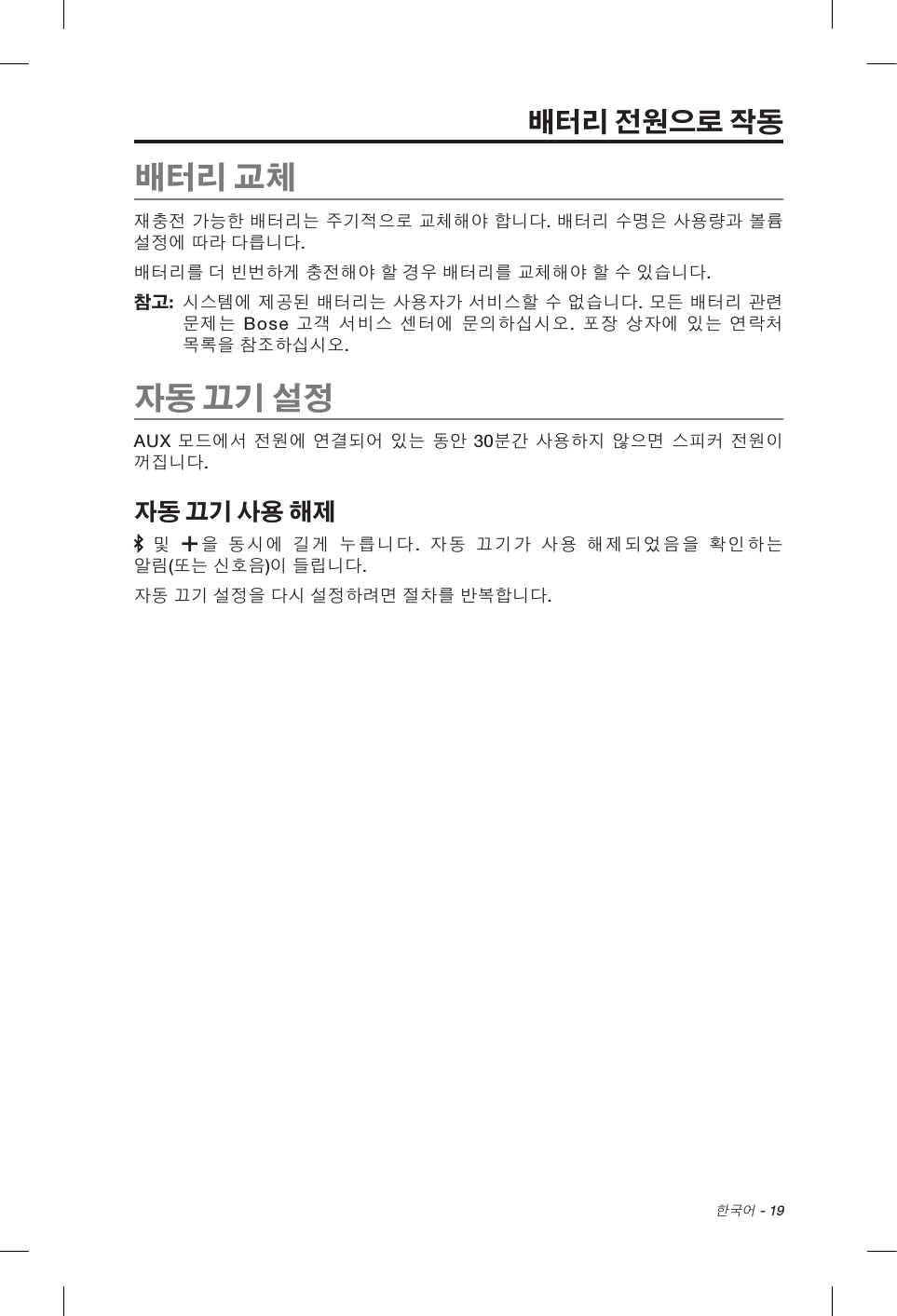 한국어 - 19배터리 전원으로 작동배터리 교체재충전 가능한 배터리는 주기적으로 교체해야 합니다. 배터리 수명은 사용량과 볼륨 설정에 따라 다릅니다. 배터리를 더 빈번하게 충전해야 할 경우 배터리를 교체해야 할 수 있습니다. 참고:   시스템에 제공된 배터리는 사용자가 서비스할 수 없습니다. 모든 배터리 관련 문제는 Bose 고객 서비스 센터에 문의하십시오. 포장 상자에 있는 연락처 목록을 참조하십시오.자동 끄기 설정AUX 모드에서 전원에 연결되어 있는 동안 30분간 사용하지 않으면 스피커 전원이 꺼집니다. 자동 끄기 사용 해제 및 을 동시에 길게 누릅니다.  자동 끄기가 사용 해제되었음을 확인하는 알림(또는 신호음)이 들립니다.자동 끄기 설정을 다시 설정하려면 절차를 반복합니다.