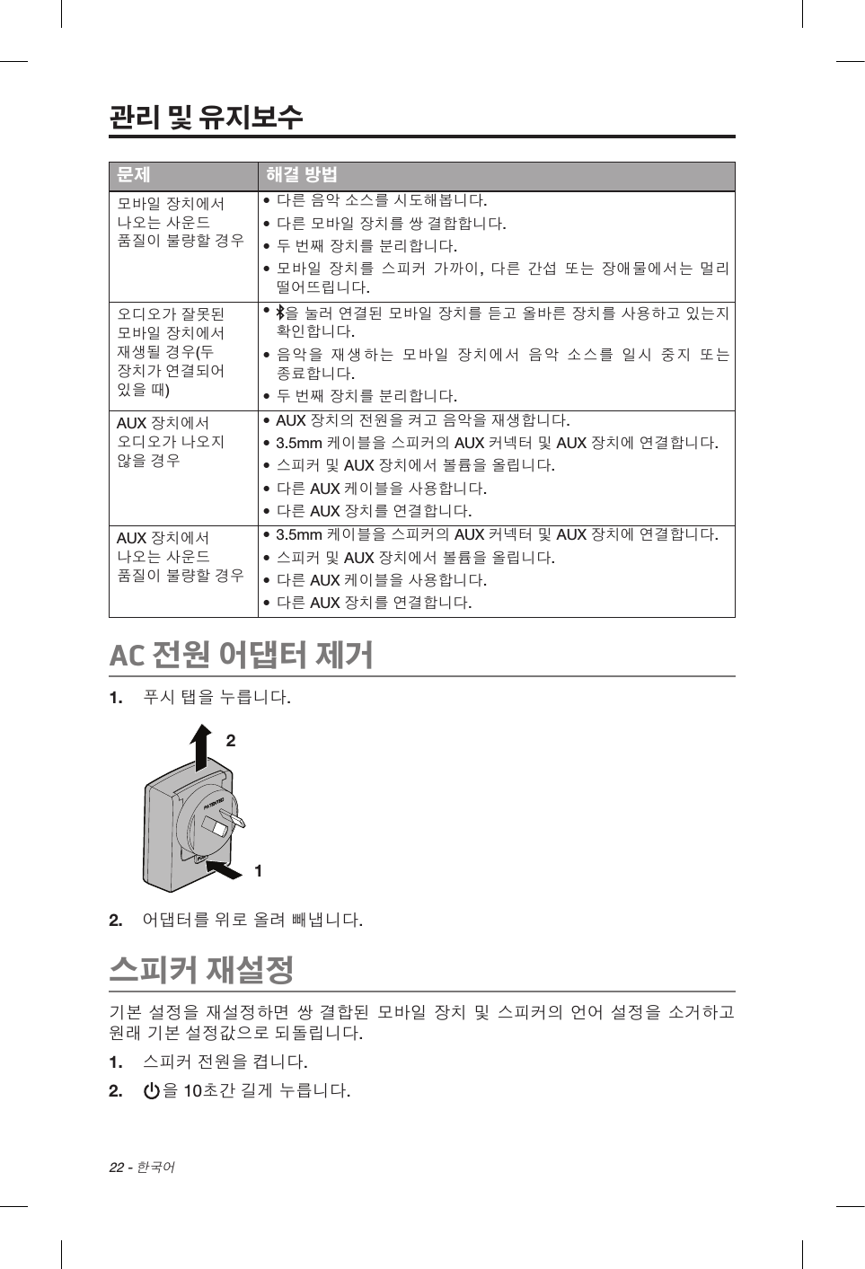 22 - 한국어문제 해결 방법모바일 장치에서 나오는 사운드 품질이 불량할 경우• 다른 음악 소스를 시도해봅니다.• 다른 모바일 장치를 쌍 결합합니다.• 두 번째 장치를 분리합니다.• 모바일 장치를 스피커 가까이, 다른 간섭 또는 장애물에서는 멀리 떨어뜨립니다.오디오가 잘못된 모바일 장치에서 재생될 경우(두 장치가 연결되어 있을 때)•  을 눌러 연결된 모바일 장치를 듣고 올바른 장치를 사용하고 있는지 확인합니다.• 음악을 재생하는 모바일 장치에서 음악 소스를 일시 중지 또는 종료합니다.• 두 번째 장치를 분리합니다.AUX 장치에서 오디오가 나오지 않을 경우• AUX 장치의 전원을 켜고 음악을 재생합니다.• 3.5mm 케이블을 스피커의 AUX 커넥터 및 AUX 장치에 연결합니다.• 스피커 및 AUX 장치에서 볼륨을 올립니다.• 다른 AUX 케이블을 사용합니다.• 다른 AUX 장치를 연결합니다.AUX 장치에서 나오는 사운드 품질이 불량할 경우• 3.5mm 케이블을 스피커의 AUX 커넥터 및 AUX 장치에 연결합니다.• 스피커 및 AUX 장치에서 볼륨을 올립니다.• 다른 AUX 케이블을 사용합니다.• 다른 AUX 장치를 연결합니다.AC 전원 어댑터 제거1.  푸시 탭을 누릅니다.1 2 2.  어댑터를 위로 올려 빼냅니다. 스피커 재설정기본 설정을 재설정하면 쌍 결합된 모바일 장치 및 스피커의 언어 설정을 소거하고 원래 기본 설정값으로 되돌립니다.1.  스피커 전원을 켭니다.2.   을 10초간 길게 누릅니다.관리 및 유지보수