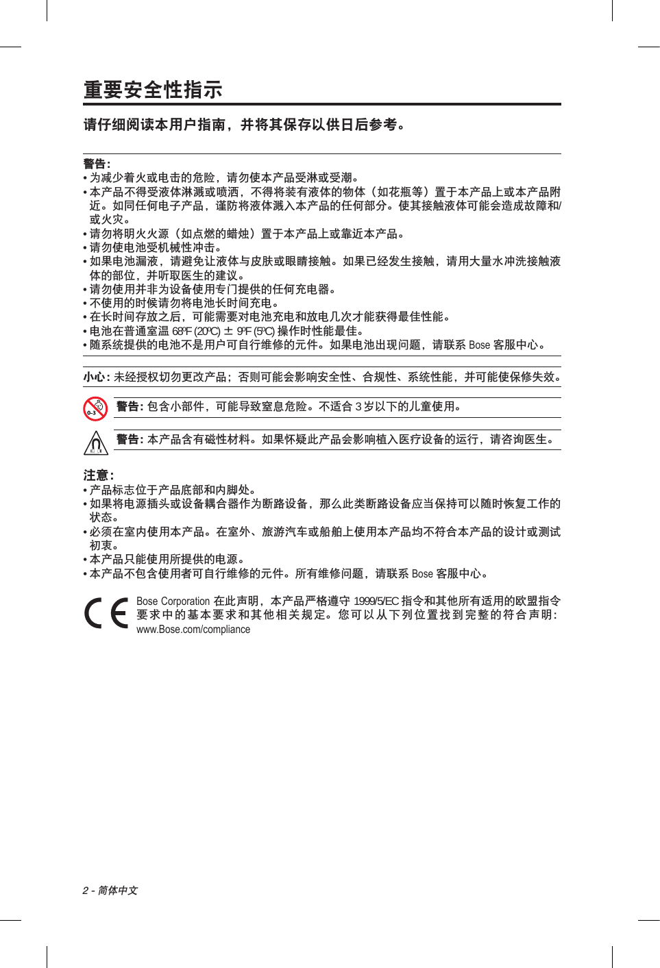 2 - 简体中文重要安全性指示请仔细阅读本用户指南，并将其保存以供日后参考。警告：•  为减少着火或电击的危险，请勿使本产品受淋或受潮。•  本产品不得受液体淋溅或喷洒，不得将装有液体的物体（如花瓶等）置于本产品上或本产品附近。如同任何电子产品，谨防将液体溅入本产品的任何部分。使其接触液体可能会造成故障和/或火灾。• 请勿将明火火源（如点燃的蜡烛）置于本产品上或靠近本产品。• 请勿使电池受机械性冲击。•  如果电池漏液，请避免让液体与皮肤或眼睛接触。如果已经发生接触，请用大量水冲洗接触液体的部位，并听取医生的建议。• 请勿使用并非为设备使用专门提供的任何充电器。• 不使用的时候请勿将电池长时间充电。•  在长时间存放之后，可能需要对电池充电和放电几次才能获得最佳性能。•  电池在普通室温 68ºF (20ºC) ± 9ºF (5ºC) 操作时性能最佳。•  随系统提供的电池不是用户可自行维修的元件。如果电池出现问题，请联系 Bose 客服中心。小心： 未经授权切勿更改产品；否则可能会影响安全性、合规性、系统性能，并可能使保修失效。警告： 包含小部件，可能导致窒息危险。不适合 3 岁以下的儿童使用。警告： 本产品含有磁性材料。如果怀疑此产品会影响植入医疗设备的运行，请咨询医生。注意：• 产品标志位于产品底部和内脚处。•  如果将电源插头或设备耦合器作为断路设备，那么此类断路设备应当保持可以随时恢复工作的状态。•  必须在室内使用本产品。在室外、旅游汽车或船舶上使用本产品均不符合本产品的设计或测试初衷。•  本产品只能使用所提供的电源。• 本产品不包含使用者可自行维修的元件。所有维修问题，请联系 Bose 客服中心。 Bose Corporation 在此声明，本产品严格遵守 1999/5/EC 指令和其他所有适用的欧盟指令要求中的基本要求和其他相关规定。您可以从下列位置找到完整的符合声明：www.Bose.com/compliance 