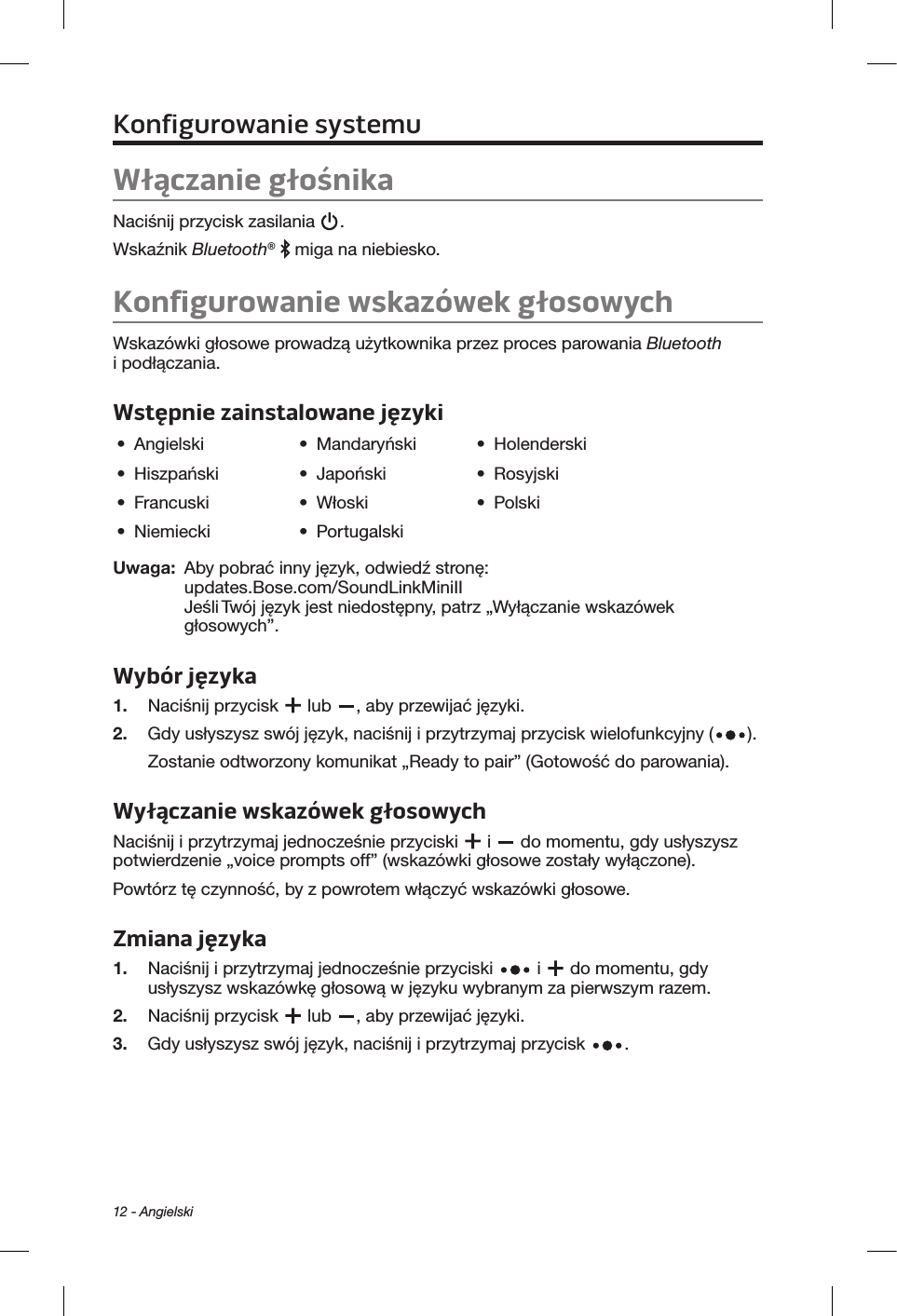 12 - AngielskiKonfigurowanie systemuWłączanie głośnikaNaciśnij przycisk zasilania  . Wskaźnik Bluetooth®   miga na niebiesko.Konfigurowanie wskazówek głosowychWskazówki głosowe prowadzą użytkownika przez proces parowania Bluetooth i podłączania. Wstępnie zainstalowane języki•  Angielski •  Mandaryński •  Holenderski•  Hiszpański •  Japoński •  Rosyjski•  Francuski •  Włoski •  Polski•  Niemiecki •  PortugalskiUwaga:   Aby pobrać inny język, odwiedź stronę: updates.Bose.com/SoundLinkMiniII  Jeśli Twój język jest niedostępny, patrz „Wyłączanie wskazówek głosowych”.Wybór języka1.  Naciśnij przycisk   lub  , aby przewijać języki. 2.   Gdy usłyszysz swój język, naciśnij i przytrzymaj przycisk wielofunkcyjny ( ). Zostanie odtworzony komunikat „Ready to pair” (Gotowość do parowania).Wyłączanie wskazówek głosowych Naciśnij i przytrzymaj jednocześnie przyciski   i   do momentu, gdy usłyszysz potwierdzenie „voice prompts off” (wskazówki głosowe zostały wyłączone). Powtórz tę czynność, by z powrotem włączyć wskazówki głosowe.Zmiana języka1.  Naciśnij i przytrzymaj jednocześnie przyciski   i   do momentu, gdy usłyszysz wskazówkę głosową w języku wybranym za pierwszym razem. 2.  Naciśnij przycisk   lub  , aby przewijać języki.3.   Gdy usłyszysz swój język, naciśnij i przytrzymaj przycisk  .