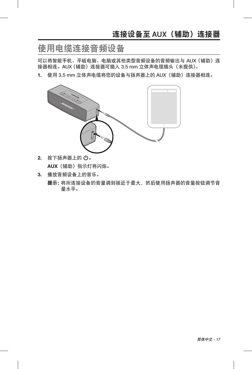  简体中文 - 17连接设备至 AUX（辅助）连接器使用电缆连接音频设备可以将智能手机、平板电脑、电脑或其他类型音频设备的音频输出与 AUX （辅助）连接器相连。AUX （辅助）连接器可插入 3.5 mm 立体声电缆插头（未提供）。1.  使用 3.5 mm 立体声电缆将您的设备与扬声器上的 AUX（辅助）连接器相连。2.  按下扬声器上的 。AUX（辅助）指示灯将闪烁。3.  播放音频设备上的音乐。提示：  将所连接设备的音量调到接近于最大，然后使用扬声器的音量按钮调节音量水平。