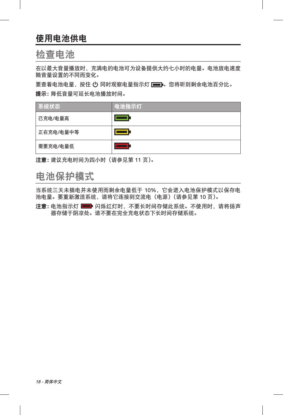 18 - 简体中文使用电池供电检查电池在以最大音量播放时，充满电的电池可为设备提供大约七小时的电量。电池放电速度随音量设置的不同而变化。要查看电池电量，按住  同时观察电量指示灯 。您将听到剩余电池百分比。提示： 降低音量可延长电池播放时间。系统状态 电池指示灯已充电/电量高  正在充电/电量中等  需要充电/电量低注意：  建议充电时间为四小时（请参见第 11 页 ）。电池保护模式当系统三天未插电并未使用而剩余电量低于 10%，它会进入电池保护模式以保存电池电量。要重新激活系统，请将它连接到交流电（电源）（请参见第 10 页 ）。注意：   电池指示灯  闪烁红灯时，不要长时间存储此系统。不使用时，请将扬声器存储于阴凉处。请不要在完全充电状态下长时间存储系统。