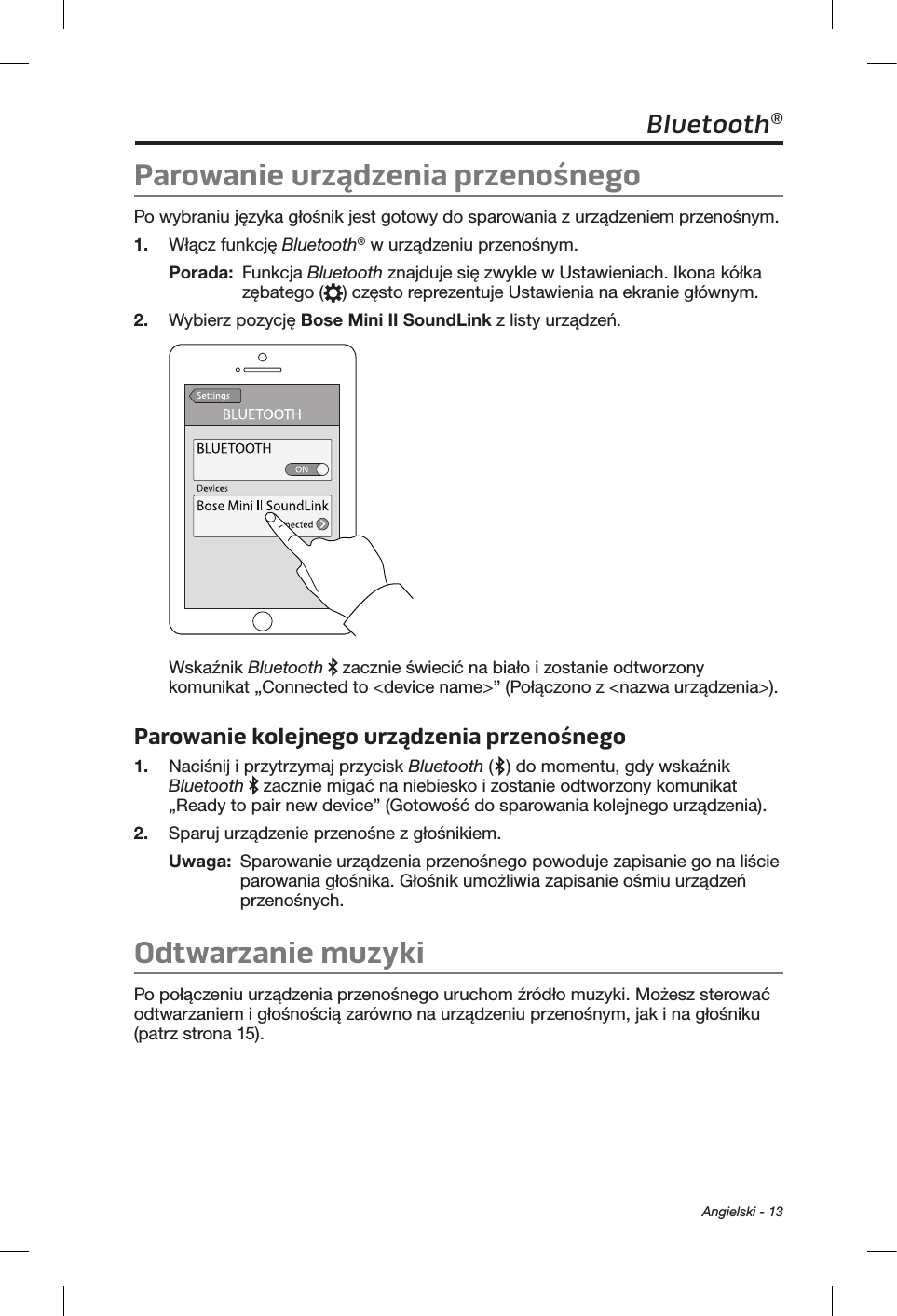  Angielski - 13Bluetooth®Parowanie urządzenia przenośnegoPo wybraniu języka głośnik jest gotowy do sparowania z urządzeniem przenośnym. 1.  Włącz funkcję Bluetooth® w urządzeniu przenośnym.Porada:   Funkcja Bluetooth znajduje się zwykle w Ustawieniach. Ikona kółka zębatego ( ) często reprezentuje Ustawienia na ekranie głównym. 2.  Wybierz pozycję Bose Mini II SoundLink z listy urządzeń. Wskaźnik Bluetooth   zacznie świecić na biało i zostanie odtworzony komunikat „Connected to &lt;device name&gt;” (Połączono z &lt;nazwa urządzenia&gt;). Parowanie kolejnego urządzenia przenośnego1.  Naciśnij i przytrzymaj przycisk Bluetooth ( ) do momentu, gdy wskaźnik Bluetooth  zacznie migać na niebiesko i zostanie odtworzony komunikat „Ready to pair new device” (Gotowość do sparowania kolejnego urządzenia). 2.  Sparuj urządzenie przenośne z głośnikiem.Uwaga:   Sparowanie urządzenia przenośnego powoduje zapisanie go na liście parowania głośnika. Głośnik umożliwia zapisanie ośmiu urządzeń przenośnych.Odtwarzanie muzykiPo połączeniu urządzenia przenośnego uruchom źródło muzyki. Możesz sterować odtwarzaniem i głośnością zarówno na urządzeniu przenośnym, jak i na głośniku (patrz strona 15). 