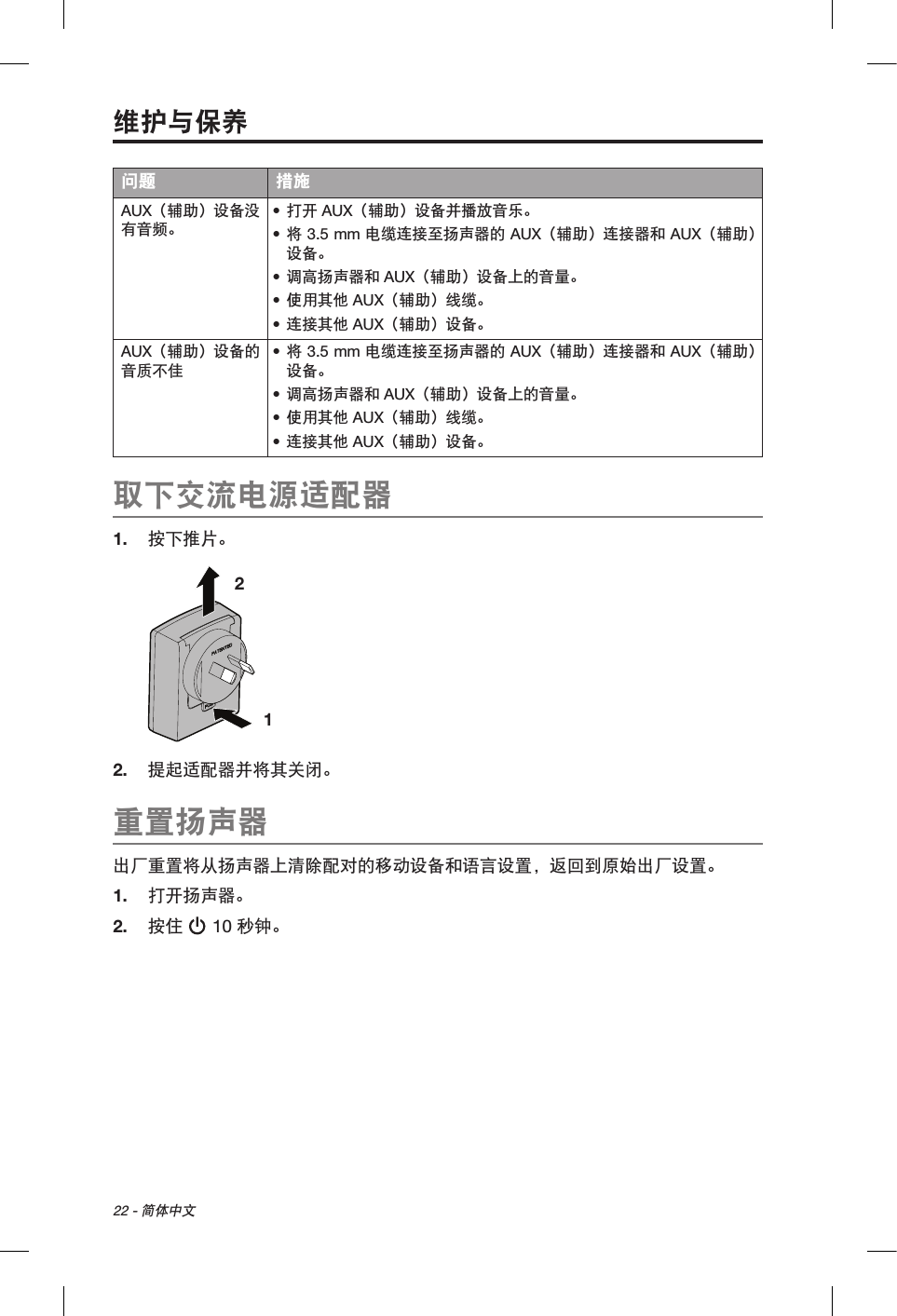 22 - 简体中文问题 措施AUX（辅助）设备没有音频。• 打开 AUX（辅助）设备并播放音乐。• 将 3.5 mm 电缆连接至扬声器的 AUX（辅助）连接器和 AUX（辅助）设备。• 调高扬声器和 AUX（辅助）设备上的音量。• 使用其他 AUX（辅助）线缆。• 连接其他 AUX（辅助）设备。AUX（辅助）设备的音质不佳• 将 3.5 mm 电缆连接至扬声器的 AUX（辅助）连接器和 AUX（辅助）设备。• 调高扬声器和 AUX（辅助）设备上的音量。• 使用其他 AUX（辅助）线缆。• 连接其他 AUX（辅助）设备。取下交流电源适配器1.  按下推片。1 2 2.  提起适配器并将其关闭。重置扬声器出厂重置将从扬声器上清除配对的移动设备和语言设置，返回到原始出厂设置。1.  打开扬声器。2.  按住  10 秒钟。维护与保养