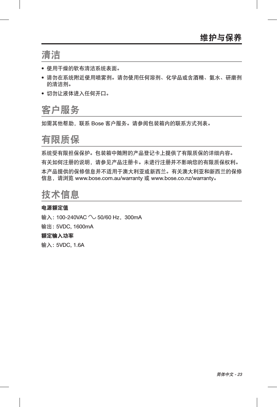 简体中文 - 23清洁•  使用干燥的软布清洁系统表面。•  请勿在系统附近使用喷雾剂。请勿使用任何溶剂、化学品或含酒精、氨水、研磨剂的清洁剂。•  切勿让液体进入任何开口。客户服务如需其他帮助，联系 Bose 客户服务。请参阅包装箱内的联系方式列表。有限质保系统受有限担保保护。包装箱中随附的产品登记卡上提供了有限质保的详细内容。有关如何注册的说明，请参见产品注册卡。未进行注册并不影响您的有限质保权利。本产品提供的保修信息并不适用于澳大利亚或新西兰。有关澳大利亚和新西兰的保修信息，请浏览 www.bose.com.au/warranty 或 www.bose.co.nz/warranty。技术信息电源额定值输入： 100-240VAC   50/60 Hz，300mA输出： 5VDC, 1600mA额定输入功率输入： 5VDC, 1.6A维护与保养