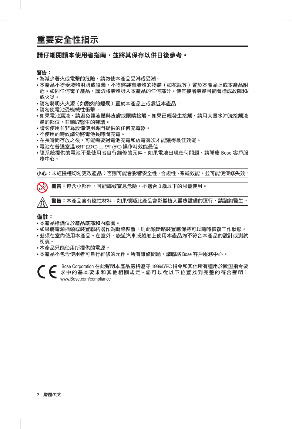 2 - 繁體中文重要安全性指示請仔細閱讀本使用者指南，並將其保存以供日後參考。警告：•  為減少著火或電擊的危險，請勿使本產品受淋或受潮。•  本產品不得受液體淋濺或噴灑，不得將裝有液體的物體（如花瓶等）置於本產品上或本產品附近。如同任何電子產品，謹防將液體濺入本產品的任何部分。使其接觸液體可能會造成故障和/或火災。• 請勿將明火火源（如點燃的蠟燭）置於本產品上或靠近本產品。• 請勿使電池受機械性衝擊。•  如果電池漏液，請避免讓液體與皮膚或眼睛接觸。如果已經發生接觸，請用大量水沖洗接觸液體的部位，並聽取醫生的建議。• 請勿使用並非為設備使用專門提供的任何充電器。• 不使用的時候請勿將電池長時間充電。•  在長時間存放之後，可能需要對電池充電和放電幾次才能獲得最佳效能。•  電池在普通室溫 68ºF (20ºC) ± 9ºF (5ºC) 操作時效能最佳。•  隨系統提供的電池不是使用者自行維修的元件。如果電池出現任何問題，請聯絡 Bose 客戶服務中心。小心： 未經授權切勿更改產品；否則可能會影響安全性、合規性、系統效能，並可能使保修失效。警告： 包含小部件，可能導致窒息危險。不適合 3 歲以下的兒童使用。警告： 本產品含有磁性材料。如果懷疑此產品會影響植入醫療設備的運行，請諮詢醫生。備註：• 本產品標識位於產品底部和內腳處。•  如果將電源插頭或裝置聯結器作為斷路裝置，則此類斷路裝置應保持可以隨時恢復工作狀態。•  必須在室內使用本產品。在室外、旅遊汽車或船舶上使用本產品均不符合本產品的設計或測試初衷。•  本產品只能使用所提供的電源。• 本產品不包含使用者可自行維修的元件。所有維修問題，請聯絡 Bose 客戶服務中心。 Bose Corporation 在此聲明本產品嚴格遵守 1999/5/EC 指令和其他所有適用於歐盟指令要求中的基本要求和其他相關規定。您可以從以下位置找到完整的符合聲明：www.Bose.com/compliance 