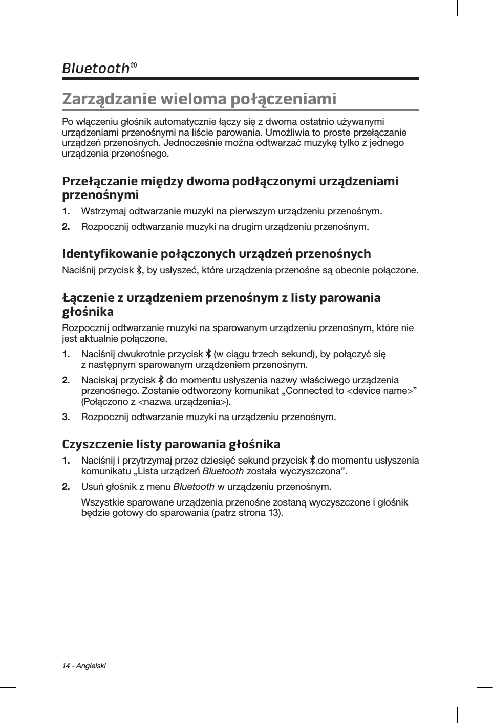 14 - AngielskiBluetooth®Zarządzanie wieloma połączeniamiPo włączeniu głośnik automatycznie łączy się z dwoma ostatnio używanymi urządzeniami przenośnymi na liście parowania. Umożliwia to proste przełączanie urządzeń przenośnych. Jednocześnie można odtwarzać muzykę tylko z jednego urządzenia przenośnego.Przełączanie między dwoma podłączonymi urządzeniami przenośnymi1.  Wstrzymaj odtwarzanie muzyki na pierwszym urządzeniu przenośnym.2.  Rozpocznij odtwarzanie muzyki na drugim urządzeniu przenośnym.Identyfikowanie połączonych urządzeń przenośnychNaciśnij przycisk  , by usłyszeć, które urządzenia przenośne są obecnie połączone.Łączenie zurządzeniem przenośnym zlisty parowania głośnikaRozpocznij odtwarzanie muzyki na sparowanym urządzeniu przenośnym, które nie jest aktualnie połączone.1.  Naciśnij dwukrotnie przycisk   (w ciągu trzech sekund), by połączyć się z następnym sparowanym urządzeniem przenośnym.2.  Naciskaj przycisk   do momentu usłyszenia nazwy właściwego urządzenia przenośnego. Zostanie odtworzony komunikat „Connected to &lt;device name&gt;” (Połączono z &lt;nazwa urządzenia&gt;). 3.  Rozpocznij odtwarzanie muzyki na urządzeniu przenośnym.Czyszczenie listy parowania głośnika1.  Naciśnij i przytrzymaj przez dziesięć sekund przycisk   do momentu usłyszenia komunikatu „Lista urządzeń Bluetooth została wyczyszczona”. 2.  Usuń głośnik z menu Bluetooth w urządzeniu przenośnym.Wszystkie sparowane urządzenia przenośne zostaną wyczyszczone i głośnik będzie gotowy do sparowania (patrz strona 13).