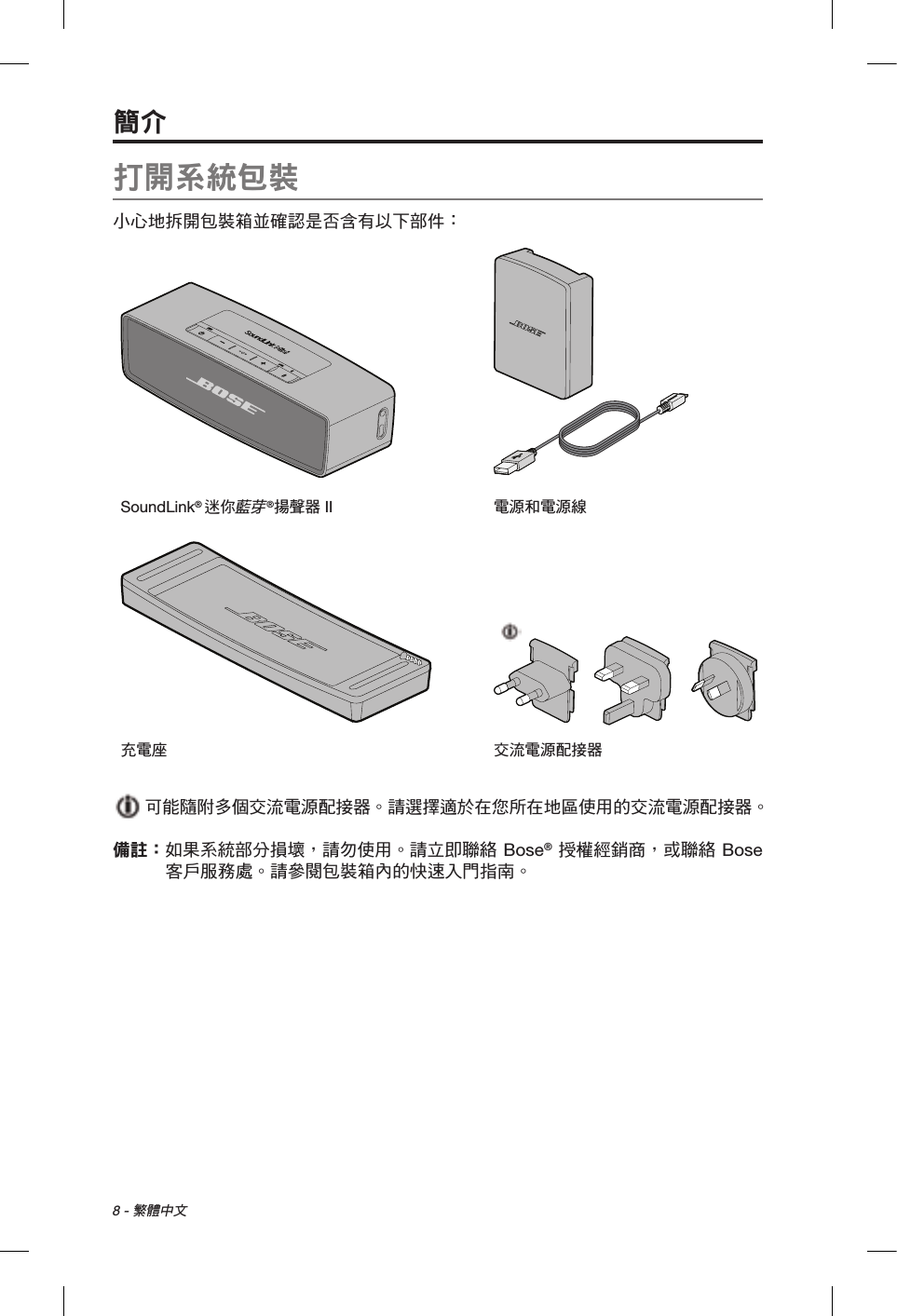 8 - 繁體中文打開系統包裝小心地拆開包裝箱並確認是否含有以下部件：SoundLink® 迷你藍芽®揚聲器 II 電源和電源線充電座 交流電源配接器  可能隨附多個交流電源配接器。請選擇適於在您所在地區使用的交流電源配接器。備註：  如果系統部分損壞，請勿使用。請立即聯絡 Bose® 授權經銷商，或聯絡 Bose 客戶服務處。請參閱包裝箱內的快速入門指南。簡介