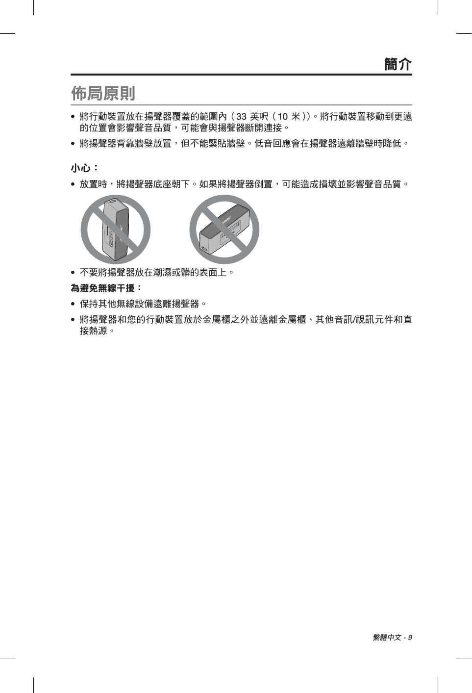 繁體中文 - 9佈局原則•  將行動裝置放在揚聲器覆蓋的範圍內（33 英呎（10 米））。將行動裝置移動到更遠的位置會影響聲音品質，可能會與揚聲器斷開連接。•  將揚聲器背靠牆壁放置，但不能緊貼牆壁。低音回應會在揚聲器遠離牆壁時降低。小心： •  放置時，將揚聲器底座朝下。如果將揚聲器倒置，可能造成損壞並影響聲音品質。•  不要將揚聲器放在潮濕或髒的表面上。為避免無線干擾：•  保持其他無線設備遠離揚聲器。•  將揚聲器和您的行動裝置放於金屬櫃之外並遠離金屬櫃、其他音訊/視訊元件和直接熱源。簡介