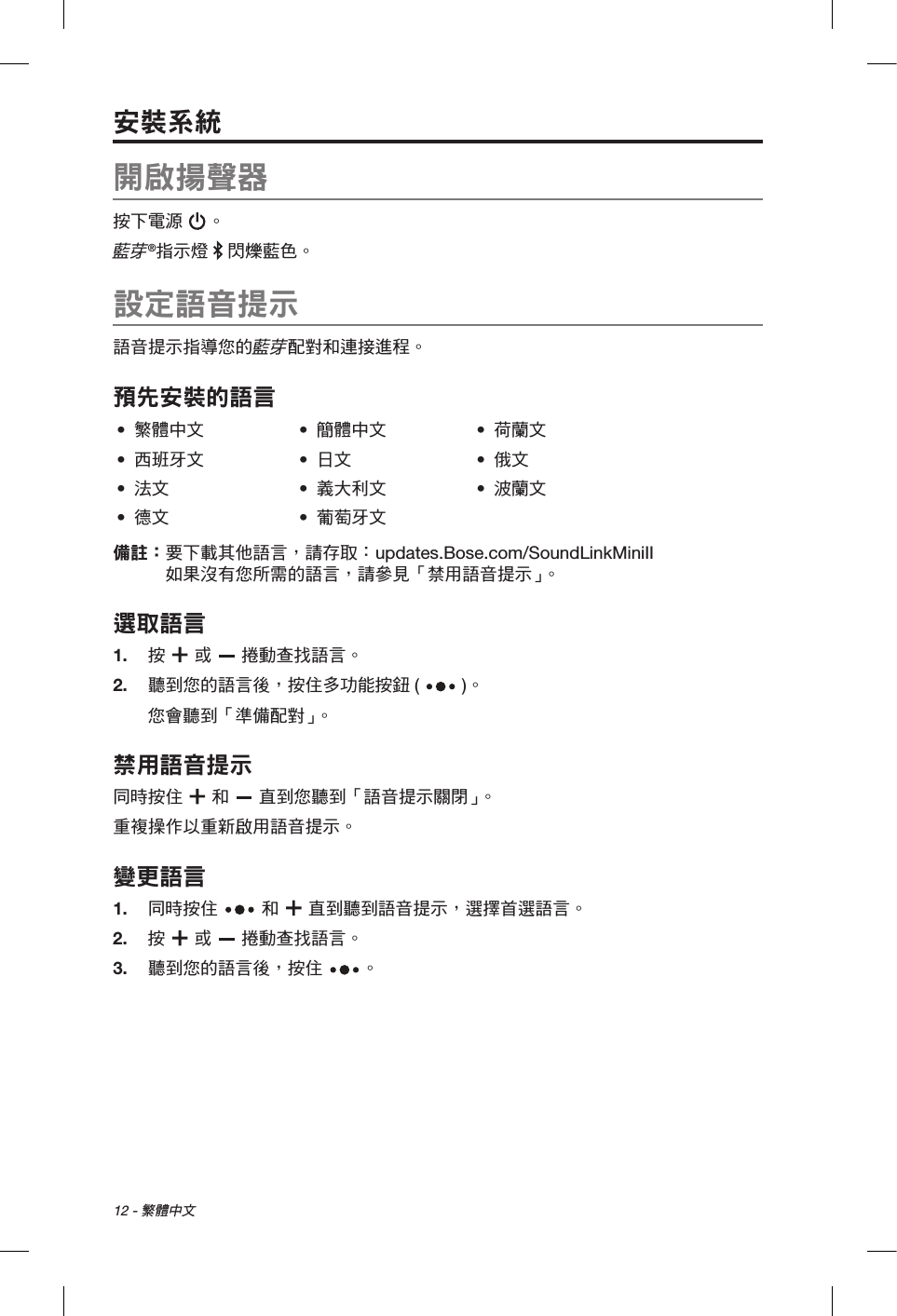 12 - 繁體中文安裝系統開啟揚聲器按下電源 。藍芽®指示燈   閃爍藍色。設定語音提示語音提示指導您的藍芽配對和連接進程。預先安裝的語言•  繁體中文 •  簡體中文 •  荷蘭文•  西班牙文 •  日文 •  俄文•  法文 •  義大利文 •  波蘭文•  德文 •  葡萄牙文備註：  要下載其他語言，請存取： updates.Bose.com/SoundLinkMiniII  如果沒有您所需的語言，請參見「禁用語音提示」。選取語言1.  按   或   捲動查找語言。2.   聽到您的語言後，按住多功能按鈕 ( )。您會聽到「準備配對」。禁用語音提示 同時按住   和   直到您聽到「語音提示關閉」。重複操作以重新啟用語音提示。變更語言1.  同時按住   和   直到聽到語音提示，選擇首選語言。2.  按  或   捲動查找語言。3.   聽到您的語言後，按住 。