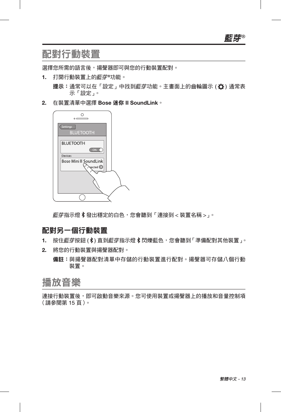  繁體中文 - 13藍芽®配對行動裝置選擇您所需的語言後，揚聲器即可與您的行動裝置配對。1.  打開行動裝置上的藍芽®功能。提示：  通常可以在「設定」中找到藍芽功能。主畫面上的齒輪圖示 ( ) 通常表示「設定」。2.  在裝置清單中選擇 Bose 迷你 II SoundLink。藍芽指示燈   發出穩定的白色，您會聽到「連接到 &lt;裝置名稱 &gt;」。配對另一個行動裝置1.  按住藍芽按鈕 ( ) 直到藍芽指示燈   閃爍藍色，您會聽到「準備配對其他裝置」。2.  將您的行動裝置與揚聲器配對。備註：  與揚聲器配對清單中存儲的行動裝置進行配對。揚聲器可存儲八個行動裝置。播放音樂連接行動裝置後，即可啟動音樂來源。您可使用裝置或揚聲器上的播放和音量控制項（請參閱第 15 頁 ）。