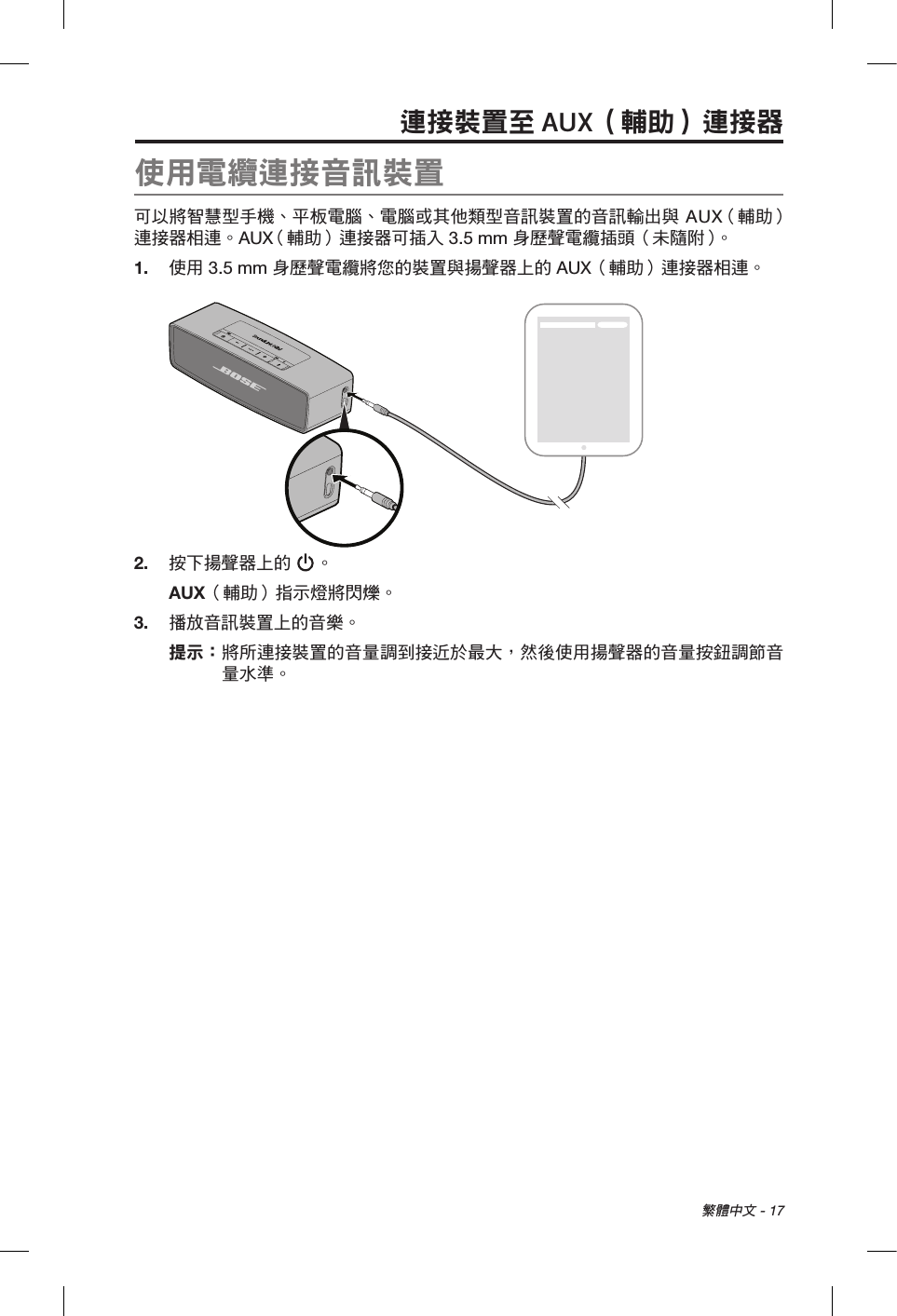  繁體中文 - 17連接裝置至 AUX（輔助）連接器使用電纜連接音訊裝置可以將智慧型手機、平板電腦、電腦或其他類型音訊裝置的音訊輸出與 AUX （輔助）連接器相連。AUX （輔助）連接器可插入 3.5 mm 身歷聲電纜插頭（未隨附）。1.  使用 3.5 mm 身歷聲電纜將您的裝置與揚聲器上的 AUX（輔助）連接器相連。2.  按下揚聲器上的 。AUX（輔助）指示燈將閃爍。3.  播放音訊裝置上的音樂。提示：  將所連接裝置的音量調到接近於最大，然後使用揚聲器的音量按鈕調節音量水準。