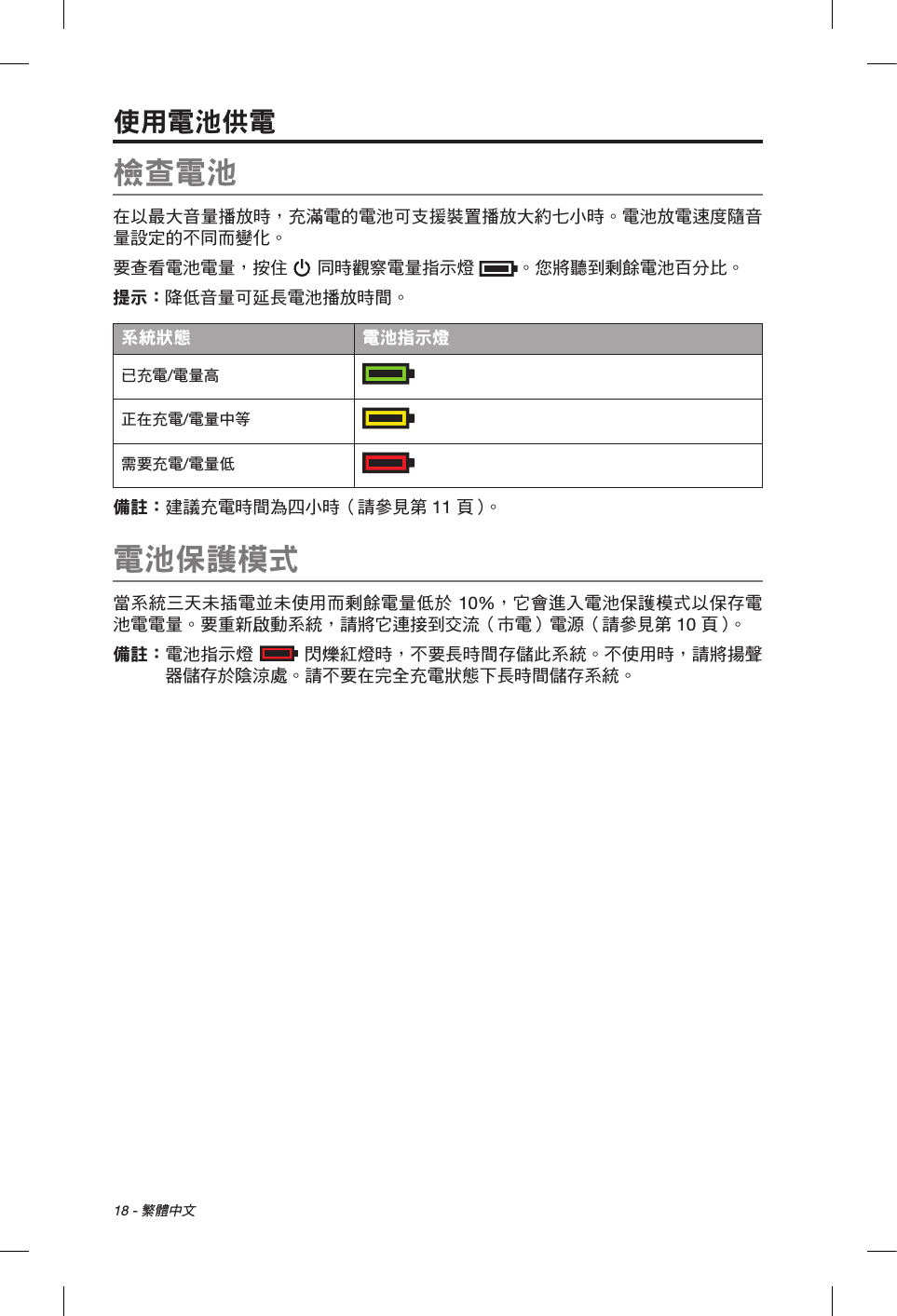 18 - 繁體中文使用電池供電檢查電池在以最大音量播放時，充滿電的電池可支援裝置播放大約七小時。電池放電速度隨音量設定的不同而變化。要查看電池電量，按住  同時觀察電量指示燈 。您將聽到剩餘電池百分比。提示： 降低音量可延長電池播放時間。系統狀態 電池指示燈已充電/電量高  正在充電/電量中等  需要充電/電量低  備註：  建議充電時間為四小時（請參見第 11 頁 ）。電池保護模式當系統三天未插電並未使用而剩餘電量低於 10%，它會進入電池保護模式以保存電池電電量。要重新啟動系統，請將它連接到交流（市電）電源（請參見第 10 頁 ）。備註：   電池指示燈  閃爍紅燈時，不要長時間存儲此系統。不使用時，請將揚聲器儲存於陰涼處。請不要在完全充電狀態下長時間儲存系統。