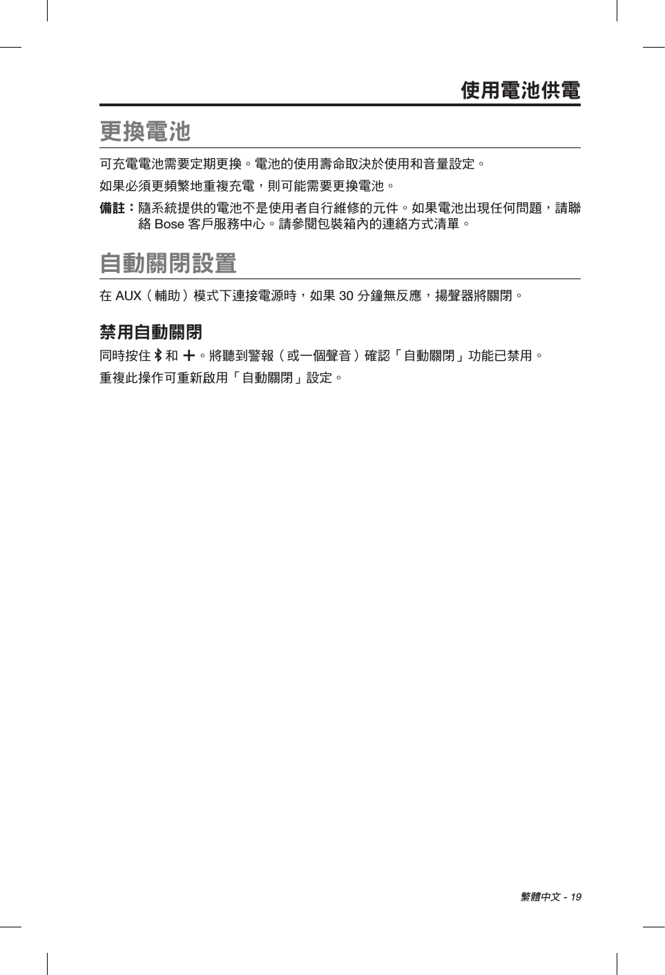 繁體中文 - 19使用電池供電更換電池可充電電池需要定期更換。電池的使用壽命取決於使用和音量設定。如果必須更頻繁地重複充電，則可能需要更換電池。備註：  隨系統提供的電池不是使用者自行維修的元件。如果電池出現任何問題，請聯絡 Bose 客戶服務中心。請參閱包裝箱內的連絡方式清單。自動關閉設置在 AUX（輔助）模式下連接電源時，如果 30 分鐘無反應，揚聲器將關閉。禁用自動關閉同時按住   和 。將聽到警報（或一個聲音）確認「自動關閉」功能已禁用。重複此操作可重新啟用「自動關閉」設定。