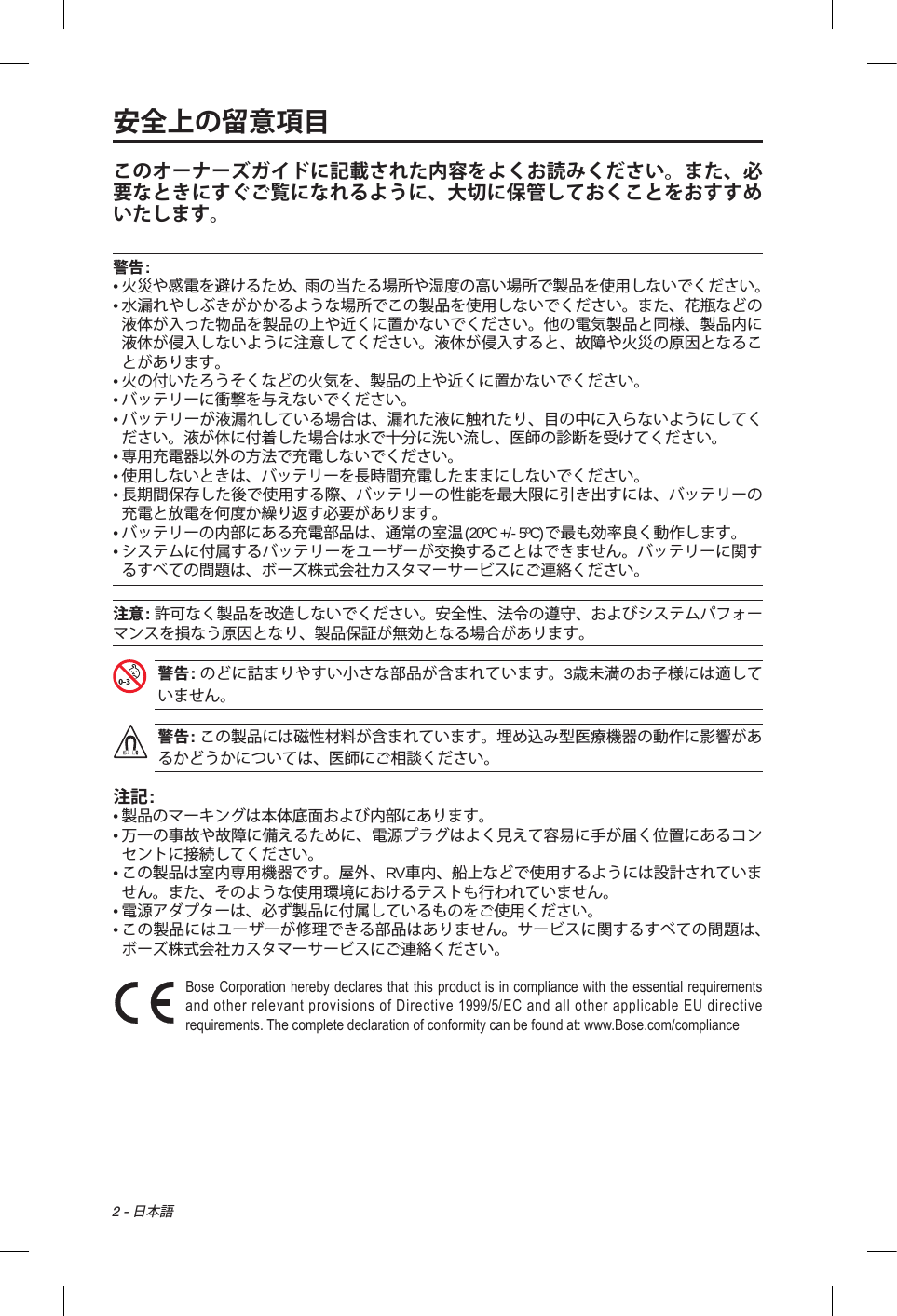 2 - 日本語安全上の留意項目このオーナーズガイドに記載された内容をよくお読みください。また、必要なときにすぐご覧になれるように、大切に保管しておくことをおすすめいたします。警告:•  火災や感電を避けるため、雨の当たる場所や湿度の高い場所で製品を使用しないでください。•  水漏れやしぶきがかかるような場所でこの製品を使用しないでください。また、花瓶などの液体が入った物品を製品の上や近くに置かないでください。他の電気製品と同様、製品内に液体が侵入しないように注意してください。液体が侵入すると、故障や火災の原因となることがあります。• 火の付いたろうそくなどの火気を、製品の上や近くに置かないでください。• バッテリーに衝撃を与えないでください。•  バッテリーが液漏れしている場合は、漏れた液に触れたり、目の中に入らないようにしてください。液が体に付着した場合は水で十分に洗い流し、医師の診断を受けてください。• 専用充電器以外の方法で充電しないでください。• 使用しないときは、バッテリーを長時間充電したままにしないでください。•  長期間保存した後で使用する際、バッテリーの性能を最大限に引き出すには、バッテリーの充電と放電を何度か繰り返す必要があります。•  バッテリーの内部にある充電部品は、通常の室温(20ºC +/- 5ºC)で最も効率良く動作します。•  システムに付属するバッテリーをユーザーが交換することはできません。バッテリーに関するすべての問題は、ボーズ株式会社カスタマーサービスにご連絡ください。注意: 許可なく製品を改造しないでください。安全性、法令の遵守、およびシステムパフォーマンスを損なう原因となり、製品保証が無効となる場合があります。 警告: のどに詰まりやすい小さな部品が含まれています。3歳未満のお子様には適していません。警告: この製品には磁性材料が含まれています。埋め込み型医療機器の動作に影響があるかどうかについては、医師にご相談ください。注記:• 製品のマーキングは本体底面および内部にあります。•  万一の事故や故障に備えるために、電源プラグはよく見えて容易に手が届く位置にあるコンセントに接続してください。•  この製品は室内専用機器です。屋外、RV車内、船上などで使用するようには設計されていません。また、そのような使用環境におけるテストも行われていません。•  電源アダプターは、必ず製品に付属しているものをご使用ください。•  この製品にはユーザーが修理できる部品はありません。サービスに関するすべての問題は、ボーズ株式会社カスタマーサービスにご連絡ください。 Bose Corporation hereby declares that this product is in compliance with the essential requirements and other relevant provisions of Directive 1999/5/EC and all other applicable EU directive requirements. The complete declaration of conformity can be found at: www.Bose.com/compliance 