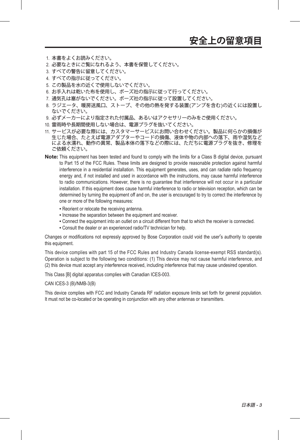 日本語 - 3安全上の留意項目1.  本書をよくお読みください。2.  必要なときにご覧になれるよう、本書を保管してください。3.  すべての警告に留意してください。4.  すべての指示に従ってください。5.  この製品を水の近くで使用しないでください。6.  お手入れは乾いた布を使用し、ボーズ社の指示に従って行ってください。7.  通気孔は塞がないでください。ボーズ社の指示に従って設置してください。8.   ラジエータ、暖房送風口、ストーブ、その他の熱を発する装置(アンプを含む)の近くには設置しないでください。9.  必ずメーカーにより指定された付属品、あるいはアクセサリーのみをご使用ください。10. 雷雨時や長期間使用しない場合は、電源プラグを抜いてください。11.  サービスが必要な際には、カスタマーサービスにお問い合わせください。製品に何らかの損傷が生じた場合、たとえば電源アダプターやコードの損傷、液体や物の内部への落下、雨や湿気などによる水濡れ、動作の異常、製品本体の落下などの際には、ただちに電源プラグを抜き、修理をご依頼ください。Note:  This equipment has been tested and found to comply with the limits for a Class B digital device, pursuant to Part 15 of the FCC Rules. These limits are designed to provide reasonable protection against harmful interference in a residential installation. This equipment generates, uses, and can radiate radio frequency energy and, if not installed and used in accordance with the instructions, may cause harmful interference to radio communications. However, there is no guarantee that interference will not occur in a particular installation. If this equipment does cause harmful interference to radio or television reception, which can be determined by turning the equipment off and on, the user is encouraged to try to correct the interference by one or more of the following measures:• Reorient or relocate the receiving antenna.• Increase the separation between the equipment and receiver.• Connect the equipment into an outlet on a circuit different from that to which the receiver is connected.• Consult the dealer or an experienced radio/TV technician for help.Changes or modifications not expressly approved by Bose Corporation could void the users authority to operate this equipment.This device complies with part 15 of the FCC Rules and Industry Canada license-exempt RSS standard(s). Operation is subject to the following two conditions: (1) This device may not cause harmful interference, and (2) this device must accept any interference received, including interference that may cause undesired operation.This Class [B] digital apparatus complies with Canadian ICES-003.CAN ICES-3 (B)/NMB-3(B)This device complies with FCC and Industry Canada RF radiation exposure limits set forth for general population. It must not be co-located or be operating in conjunction with any other antennas or transmitters.