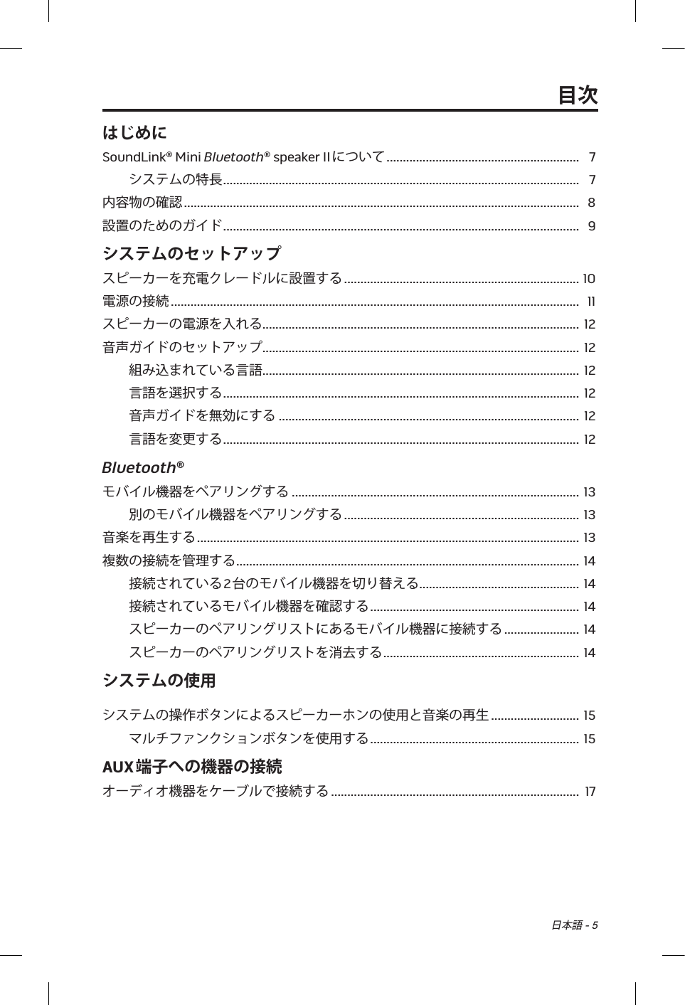 日本語 - 5目次はじめにSoundLink® Mini Bluetooth® speaker IIについて ........................................................... 7システムの特長 ............................................................................................................. 7内容物の確認 ......................................................................................................................... 8設置のためのガイド ............................................................................................................. 9システムのセットアップスピーカーを充電クレードルに設置する ........................................................................ 10電源の接続 ............................................................................................................................. 11スピーカーの電源を入れる .................................................................................................  12音声ガイドのセットアップ .................................................................................................  12組み込まれている言語 .................................................................................................  12言語を選択する ............................................................................................................. 12音声ガイドを無効にする  ............................................................................................  12言語を変更する ............................................................................................................. 12Bluetooth®モバイル機器をペアリングする ........................................................................................ 13別のモバイル機器をペアリングする ........................................................................ 13音楽を再生する ..................................................................................................................... 13複数の接続を管理する .........................................................................................................  14接続されている2台のモバイル機器を切り替える .................................................  14接続されているモバイル機器を確認する ................................................................ 14スピーカーのペアリングリストにあるモバイル機器に接続する ....................... 14スピーカーのペアリングリストを消去する ............................................................ 14システムの使用システムの操作ボタンによるスピーカーホンの使用と音楽の再生 ........................... 15マルチファンクションボタンを使用する ................................................................ 15AUX端子への機器の接続オーディオ機器をケーブルで接続する ............................................................................ 17