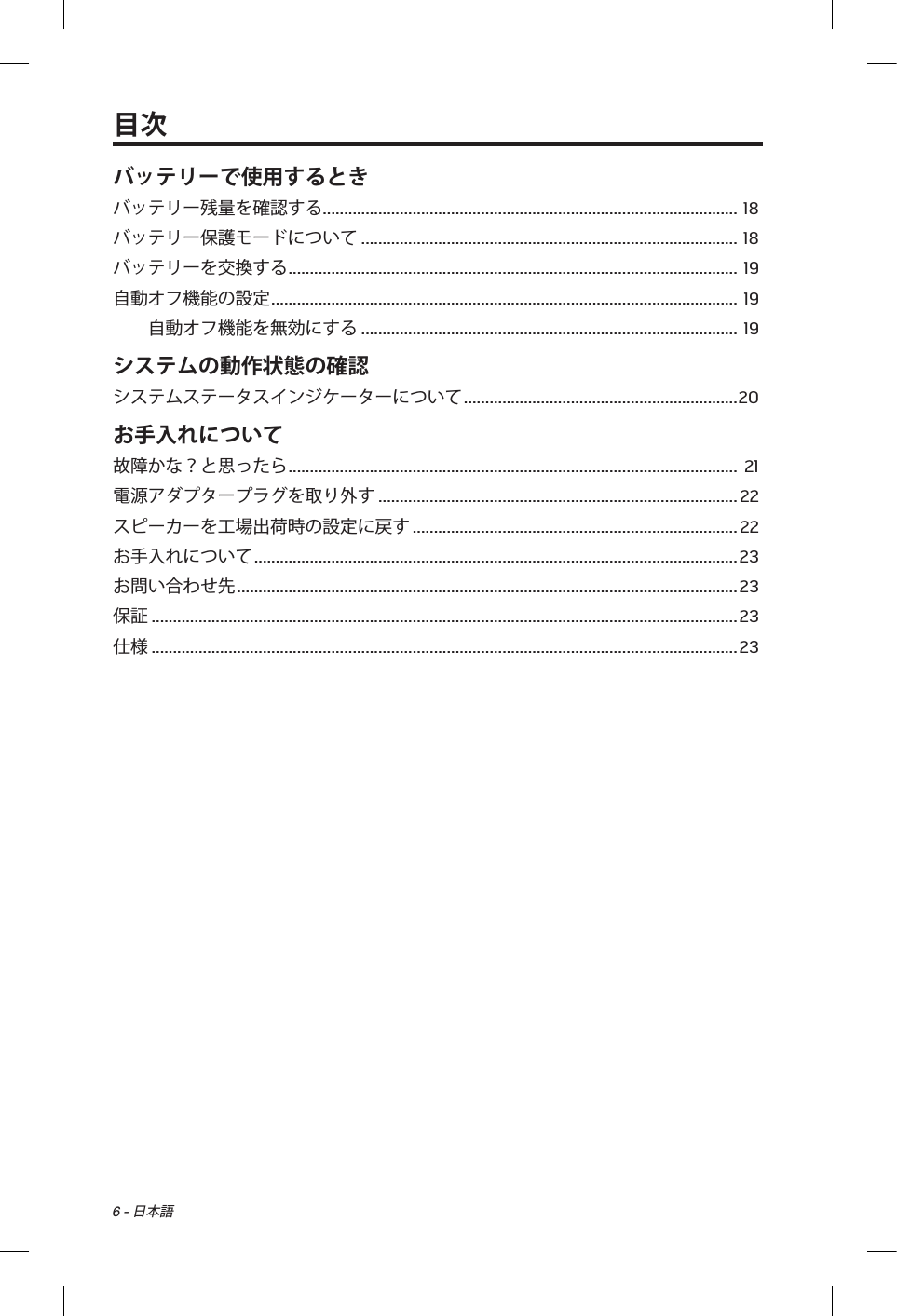 6 - 日本語バッテリーで使用するときバッテリー残量を確認する .................................................................................................  18バッテリー保護モードについて ........................................................................................ 18バッテリーを交換する .........................................................................................................  19自動オフ機能の設定 ............................................................................................................. 19自動オフ機能を無効にする ........................................................................................ 19システムの動作状態の確認システムステータスインジケーターについて ................................................................ 20お手入れについて故障かな？と思ったら .........................................................................................................  21電源アダプタープラグを取り外す .................................................................................... 22スピーカーを工場出荷時の設定に戻す ............................................................................ 22お手入れについて ................................................................................................................. 23お問い合わせ先 ..................................................................................................................... 23保証 ......................................................................................................................................... 23仕様 ......................................................................................................................................... 23目次