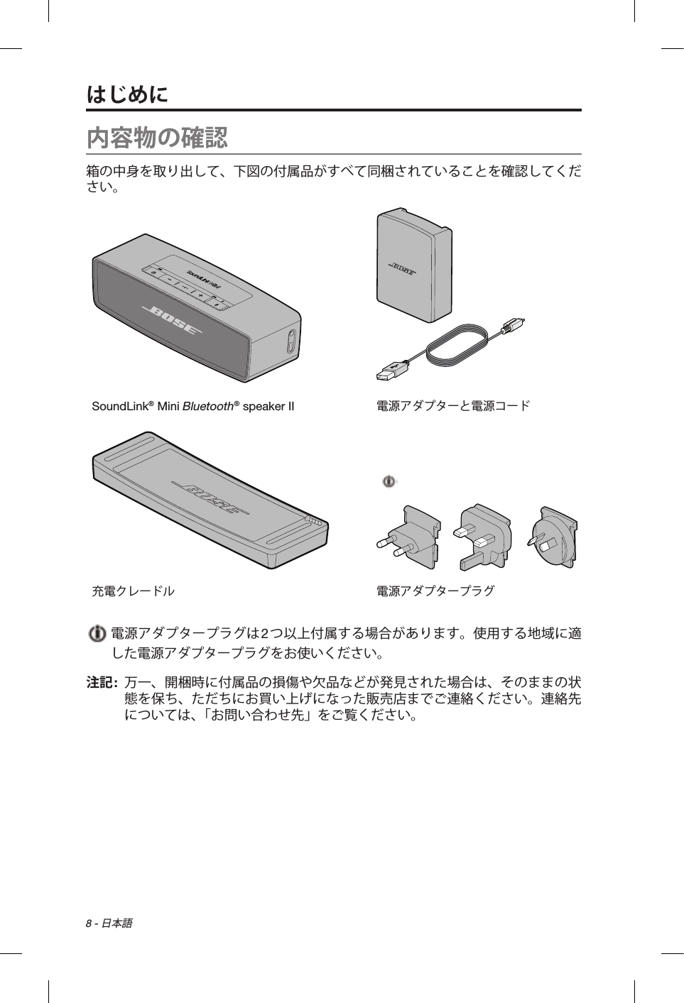 8 - 日本語内容物の確認箱の中身を取り出して、下図の付属品がすべて同梱されていることを確認してください。SoundLink® Mini Bluetooth® speaker II 電源アダプターと電源コード充電クレードル 電源アダプタープラグ  電源アダプタープラグは2つ以上付属する場合があります。使用する地域に適した電源アダプタープラグをお使いください。注記:   万一、開梱時に付属品の損傷や欠品などが発見された場合は、そのままの状態を保ち、ただちにお買い上げになった販売店までご連絡ください。連絡先については、「お問い合わせ先」をご覧ください。はじめに