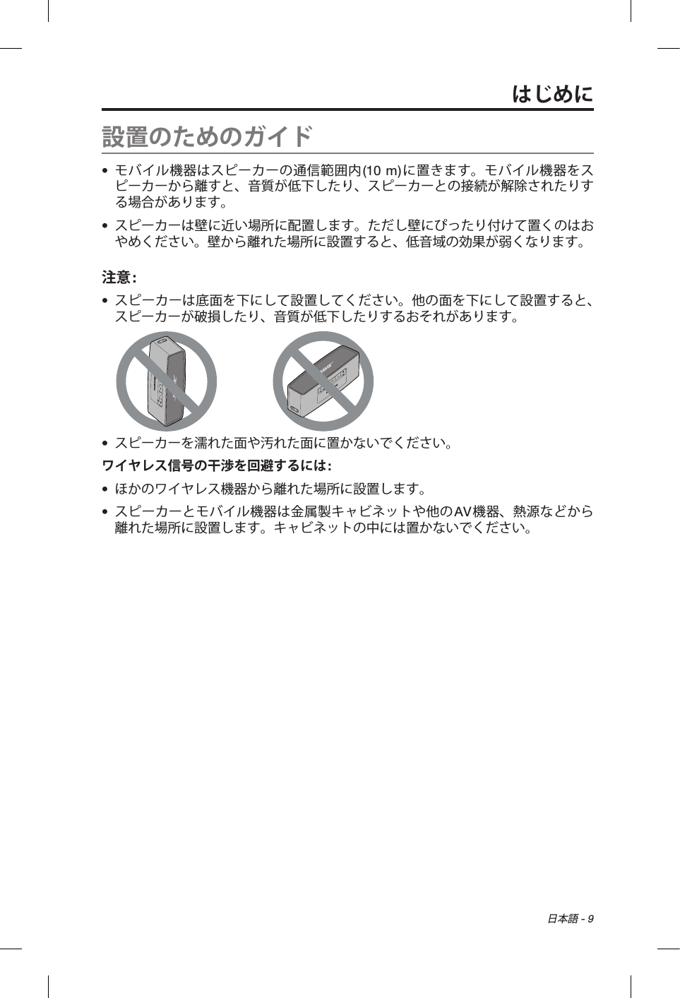 日本語 - 9設置のためのガイド•  モバイル機器はスピーカーの通信範囲内(10 m)に置きます。モバイル機器をスピーカーから離すと、音質が低下したり、スピーカーとの接続が解除されたりする場合があります。•  スピーカーは壁に近い場所に配置します。ただし壁にぴったり付けて置くのはおやめください。壁から離れた場所に設置すると、低音域の効果が弱くなります。注意: •  スピーカーは底面を下にして設置してください。他の面を下にして設置すると、スピーカーが破損したり、音質が低下したりするおそれがあります。•  スピーカーを濡れた面や汚れた面に置かないでください。ワイヤレス信号の干渉を回避するには:•  ほかのワイヤレス機器から離れた場所に設置します。•  スピーカーとモバイル機器は金属製キャビネットや他のAV機器、熱源などから離れた場所に設置します。キャビネットの中には置かないでください。はじめに