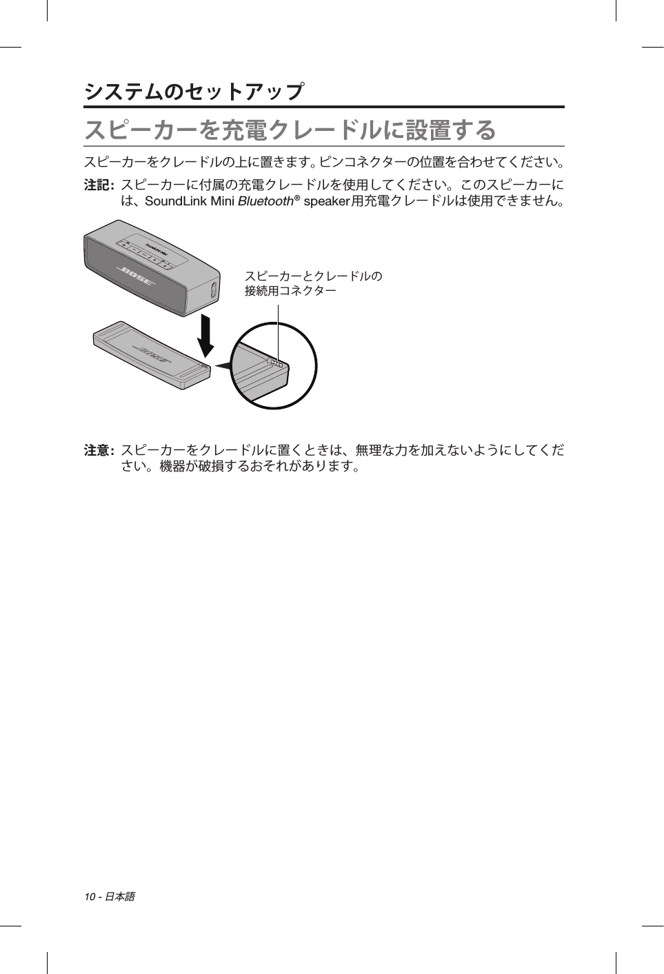 10 - 日本語スピーカーを充電クレードルに設置するスピーカーをクレードルの上に置きます。ピンコネクターの位置を合わせてください。注記:   スピーカーに付属の充電クレードルを使用してください。このスピーカーには、SoundLink Mini Bluetooth® speaker用充電クレードルは使用できません。スピーカーとクレードルの 接続用コネクター注意:   スピーカーをクレードルに置くときは、無理な力を加えないようにしてください。機器が破損するおそれがあります。システムのセットアップ