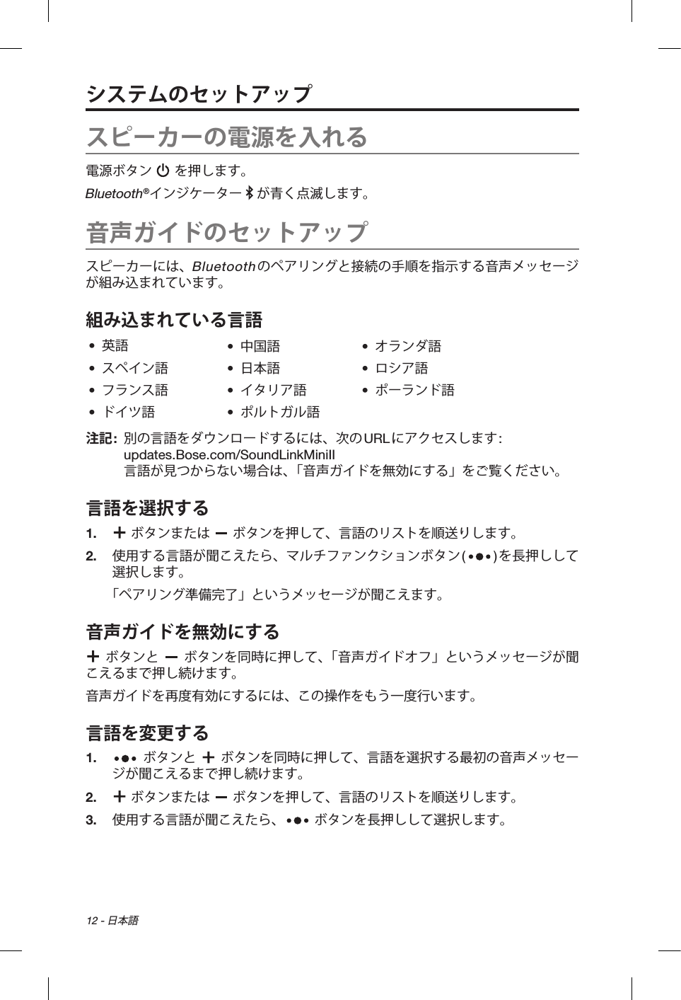 12 - 日本語システムのセットアップスピーカーの電源を入れる電源ボタン   を押します。Bluetooth®インジケーター   が青く点滅します。音声ガイドのセットアップスピーカーには、Bluetoothのペアリングと接続の手順を指示する音声メッセージが組み込まれています。組み込まれている言語•  英語 •  中国語 •  オランダ語•  スペイン語 •  日本語 •  ロシア語•  フランス語 •  イタリア語 •  ポーランド語•  ドイツ語 •  ポルトガル語注記:   別の言語をダウンロードするには、次のURLにアクセスします:  updates.Bose.com/SoundLinkMiniII  言語が見つからない場合は、「音声ガイドを無効にする」をご覧ください。言語を選択する1.     ボタンまたは   ボタンを押して、言語のリストを順送りします。2.   使用する言語が聞こえたら、マルチファンクションボタン()を長押しして選択します。「ペアリング準備完了」というメッセージが聞こえます。音声ガイドを無効にする  ボタンと   ボタンを同時に押して、「音声ガイドオフ」というメッセージが聞こえるまで押し続けます。音声ガイドを再度有効にするには、この操作をもう一度行います。言語を変更する1.     ボタンと   ボタンを同時に押して、言語を選択する最初の音声メッセージが聞こえるまで押し続けます。2.    ボタンまたは   ボタンを押して、言語のリストを順送りします。3.   使用する言語が聞こえたら、  ボタンを長押しして選択します。