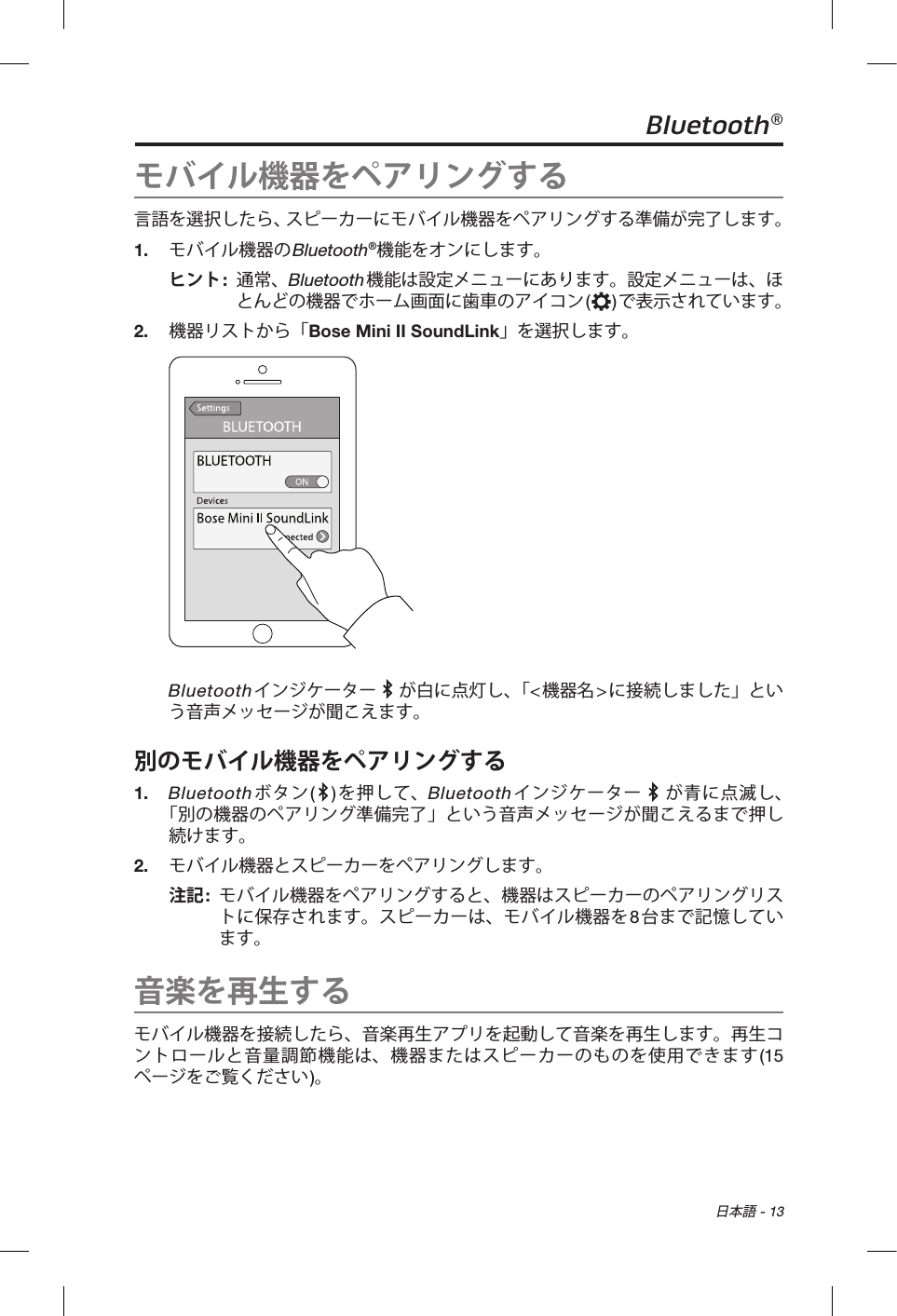  日本語 - 13Bluetooth®モバイル機器をペアリングする言語を選択したら、スピーカーにモバイル機器をペアリングする準備が完了します。1.  モバイル機器のBluetooth®機能をオンにします。ヒント:   通常、Bluetooth機能は設定メニューにあります。設定メニューは、ほとんどの機器でホーム画面に歯車のアイコン()で表示されています。2.  機器リストから「Bose Mini II SoundLink」を選択します。Bluetoothインジケーター   が白に点灯し、「&lt;機器名&gt;に接続しました」という音声メッセージが聞こえます。別のモバイル機器をペアリングする1.   Bluetoothボタン( )を押して、Bluetoothインジケーター   が青に点滅し、 「別の機器のペアリング準備完了」という音声メッセージが聞こえるまで押し続けます。2.  モバイル機器とスピーカーをペアリングします。注記:   モバイル機器をペアリングすると、機器はスピーカーのペアリングリストに保存されます。スピーカーは、モバイル機器を8台まで記憶しています。音楽を再生するモバイル機器を接続したら、音楽再生アプリを起動して音楽を再生します。再生コントロールと音量調節機能は、機器またはスピーカーのものを使用できます(15ページをご覧ください)。