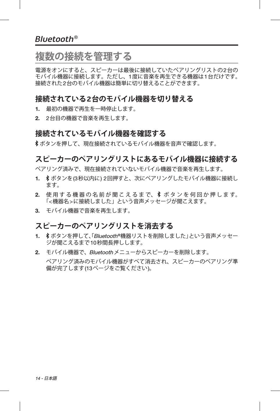 14 - 日本語Bluetooth®複数の接続を管理する電源をオンにすると、スピーカーは最後に接続していたペアリングリストの2台のモバイル機器に接続します。ただし、1度に音楽を再生できる機器は1台だけです。接続された2台のモバイル機器は簡単に切り替えることができます。接続されている2台のモバイル機器を切り替える1.  最初の機器で再生を一時停止します。2.  2台目の機器で音楽を再生します。接続されているモバイル機器を確認する ボタンを押して、現在接続されているモバイル機器を音声で確認します。スピーカーのペアリングリストにあるモバイル機器に接続するペアリング済みで、現在接続されていないモバイル機器で音楽を再生します。1.    ボタンを(3秒以内に) 2回押すと、次にペアリングしたモバイル機器に接続します。2.  使用する機器の名前が聞こえるまで、  ボタンを何回か押します。 「&lt;機器名&gt;に接続しました」という音声メッセージが聞こえます。3.  モバイル機器で音楽を再生します。スピーカーのペアリングリストを消去する1.     ボタンを押して、「Bluetooth®機器リストを削除しました」という音声メッセージが聞こえるまで10秒間長押しします。2.  モバイル機器で、Bluetoothメニューからスピーカーを削除します。ペアリング済みのモバイル機器がすべて消去され、スピーカーのペアリング準備が完了します(13ページをご覧ください)。