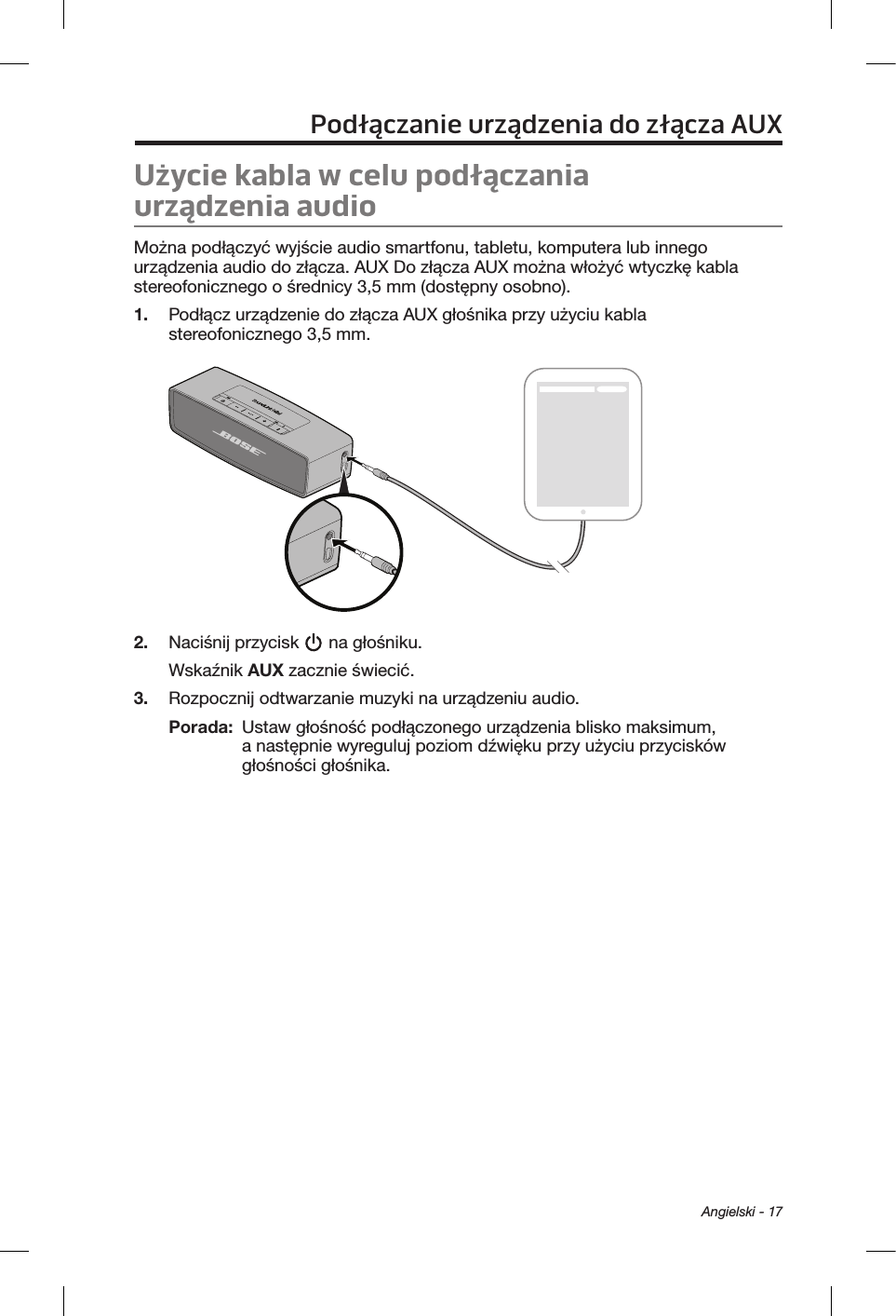  Angielski - 17Podłączanie urządzenia do złącza AUXUżycie kabla wcelu podłączania urządzeniaaudioMożna podłączyć wyjście audio smartfonu, tabletu, komputera lub innego urządzenia audio do złącza. AUX Do złącza AUX można włożyć wtyczkę kabla stereofonicznego o średnicy 3,5 mm (dostępny osobno).1.  Podłącz urządzenie do złącza AUX głośnika przy użyciu kabla stereofonicznego 3,5 mm.2.  Naciśnij przycisk   na głośniku.Wskaźnik AUX zacznie świecić.3.  Rozpocznij odtwarzanie muzyki na urządzeniu audio.Porada:   Ustaw głośność podłączonego urządzenia blisko maksimum, a następnie wyreguluj poziom dźwięku przy użyciu przycisków głośności głośnika.