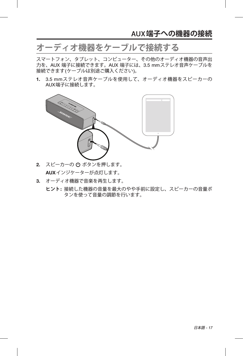  日本語 - 17AUX端子への機器の接続オーディオ機器をケーブルで接続するスマートフォン、タブレット、コンピューター、その他のオーディオ機器の音声出力を、AUX 端子に接続できます。AUX 端子には、3.5 mmステレオ音声ケーブルを接続できます(ケーブルは別途ご購入ください)。1.  3.5 mmステレオ音声ケーブルを使用して、オーディオ機器をスピーカーのAUX端子に接続します。2.  スピーカーの   ボタンを押します。AUXインジケーターが点灯します。3.  オーディオ機器で音楽を再生します。ヒント:   接続した機器の音量を最大のやや手前に設定し、スピーカーの音量ボタンを使って音量の調節を行います。