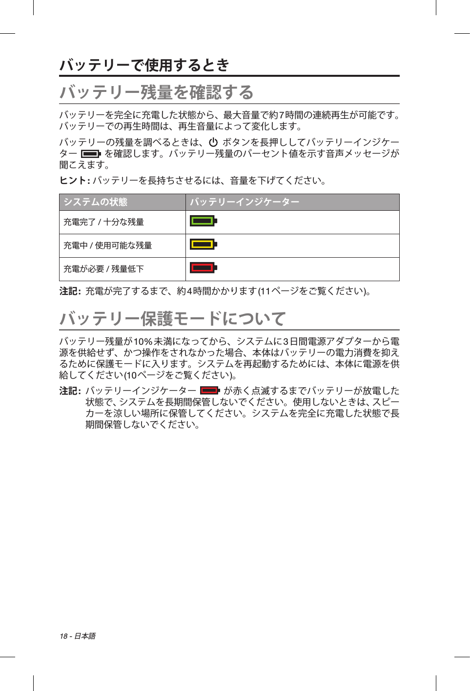 18 - 日本語バッテリーで使用するときバッテリー残量を確認するバッテリーを完全に充電した状態から、最大音量で約7時間の連続再生が可能です。バッテリーでの再生時間は、再生音量によって変化します。バッテリーの残量を調べるときは、  ボタンを長押ししてバッテリーインジケーター  を確認します。バッテリー残量のパーセント値を示す音声メッセージが聞こえます。ヒント: バッテリーを長持ちさせるには、音量を下げてください。システムの状態 バッテリーインジケーター充電完了 / 十分な残量  充電中 / 使用可能な残量  充電が必要 / 残量低下  注記:   充電が完了するまで、約4時間かかります(11ページをご覧ください)。バッテリー保護モードについてバッテリー残量が10%未満になってから、システムに3日間電源アダプターから電源を供給せず、かつ操作をされなかった場合、本体はバッテリーの電力消費を抑えるために保護モードに入ります。システムを再起動するためには、本体に電源を供給してください(10ページをご覧ください)。注記:    バッテリーインジケーター  が赤く点滅するまでバッテリーが放電した状態で、システムを長期間保管しないでください。使用しないときは、スピーカーを涼しい場所に保管してください。システムを完全に充電した状態で長期間保管しないでください。