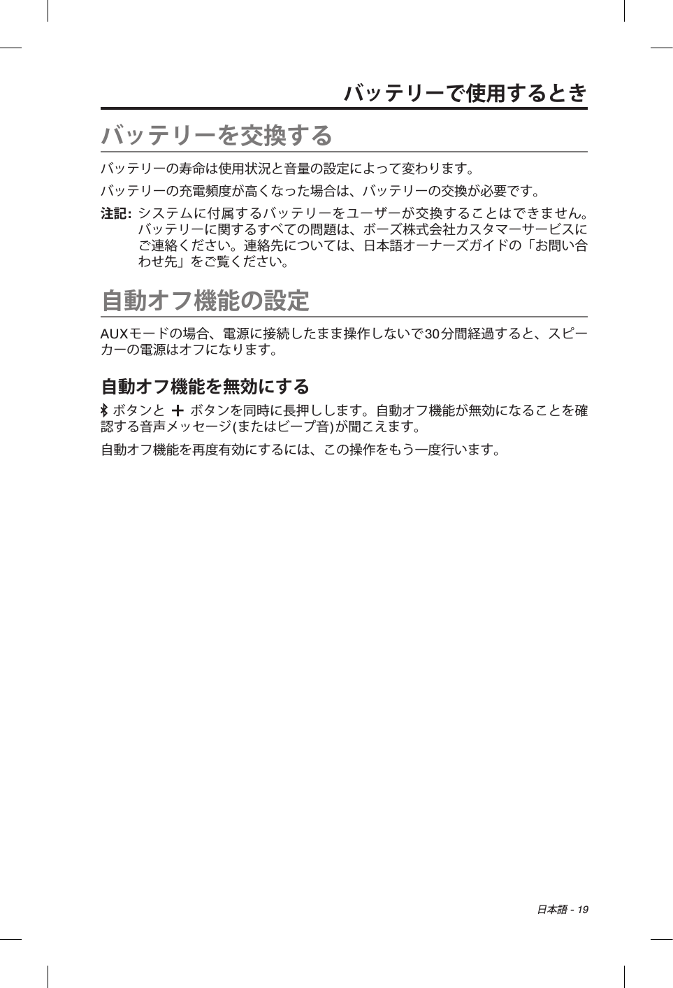 日本語 - 19バッテリーで使用するときバッテリーを交換するバッテリーの寿命は使用状況と音量の設定によって変わります。バッテリーの充電頻度が高くなった場合は、バッテリーの交換が必要です。注記:   システムに付属するバッテリーをユーザーが交換することはできません。バッテリーに関するすべての問題は、ボーズ株式会社カスタマーサービスにご連絡ください。連絡先については、日本語オーナーズガイドの「お問い合わせ先」をご覧ください。自動オフ機能の設定AUXモードの場合、電源に接続したまま操作しないで30分間経過すると、スピーカーの電源はオフになります。自動オフ機能を無効にする ボタンと   ボタンを同時に長押しします。自動オフ機能が無効になることを確認する音声メッセージ(またはビープ音)が聞こえます。自動オフ機能を再度有効にするには、この操作をもう一度行います。