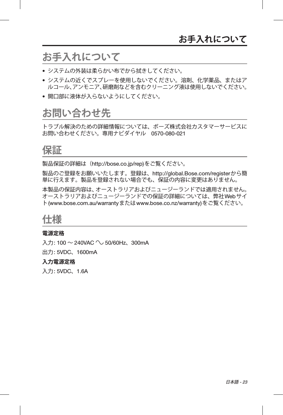 日本語 - 23お手入れについて•  システムの外装は柔らかい布でから拭きしてください。•  システムの近くでスプレーを使用しないでください。溶剤、化学薬品、またはアルコール、アンモニア、研磨剤などを含むクリーニング液は使用しないでください。•  開口部に液体が入らないようにしてください。お問い合わせ先トラブル解決のための詳細情報については、ボーズ株式会社カスタマーサービスにお問い合わせください。専用ナビダイヤル 0570-080-021保証製品保証の詳細は（http://bose.co.jp/rep)をご覧ください。製品のご登録をお願いいたします。登録は、http://global.Bose.com/registerから簡単に行えます。製品を登録されない場合でも、保証の内容に変更はありません。本製品の保証内容は、オーストラリアおよびニュージーランドでは適用されません。オーストラリアおよびニュージーランドでの保証の詳細については、弊社Web サイト(www.bose.com.au/warrantyまたはwww.bose.co.nz/warranty)をご覧ください。仕様電源定格入力: 100 ∼240VAC   50/60Hz、300mA出力: 5VDC、1600mA入力電源定格入力: 5VDC、1.6Aお手入れについて